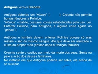 Antígona versus Creonte
Antígona defende um “nómos” ( ); Creonte não permite
honras fúnebres a Polinice.
“Nómos” – hábito, costume, coisas estabelecidas pelo uso. Lei.
Enterrar Polinice, para Antígona, é alguma coisa ligada ao
“génos” ( ).
Antígona e Ismênia devem enterrar Polinice porque só elas
restam – são do mesmo sangue. Ato que deve ser realizado à
custa da própria vida (ênfase dada à tradição familiar).
Creonte sente o castigo por meio da morte dos seus. Sente na
pele a ação dos deuses familiares.
No instante em que Antígona poderia ser salva, ela acaba de
se suicidar.
 