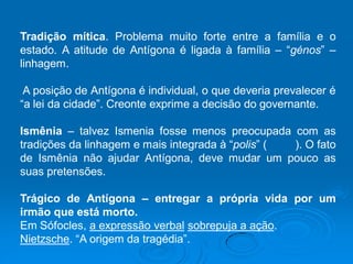 Tradição mítica. Problema muito forte entre a família e o
estado. A atitude de Antígona é ligada à família – “génos” –
linhagem.
A posição de Antígona é individual, o que deveria prevalecer é
“a lei da cidade”. Creonte exprime a decisão do governante.
Ismênia – talvez Ismenia fosse menos preocupada com as
tradições da linhagem e mais integrada à “polis” ( ). O fato
de Ismênia não ajudar Antígona, deve mudar um pouco as
suas pretensões.
Trágico de Antígona – entregar a própria vida por um
irmão que está morto.
Em Sófocles, a expressão verbal sobrepuja a ação.
Nietzsche. “A origem da tragédia”.
 