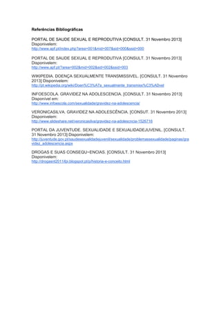 Referências Bibliográficas
PORTAL DE SAUDE SEXUAL E REPRODUTIVA [CONSULT. 31 Novembro 2013]
Disponivelem:
http://www.apf.pt/index.php?area=001&mid=007&sid=000&ssid=000

PORTAL DE SAUDE SEXUAL E REPRODUTIVA [CONSULT. 31 Novembro 2013]
Disponivelem:
http://www.apf.pt/?area=002&mid=002&sid=002&ssid=003

WIKIPEDIA. DOENÇA SEXUALMENTE TRANSMISSIVEL. [CONSULT. 31 Novembro
2013] Disponivelem:
http://pt.wikipedia.org/wiki/Doen%C3%A7a_sexualmente_transmiss%C3%ADvel

INFOESCOLA. GRAVIDEZ NA ADOLESCENCIA. [CONSULT. 31 Novembro 2013]
Disponível em:
http://www.infoescola.com/sexualidade/gravidez-na-adolescencia/

VERONICASILVA. GRAVIDEZ NA ADOLESCÊNCIA. [CONSUT. 31 Novembro 2013]
Disponivelem:
http://www.slideshare.net/veronicasilva/gravidez-na-adolescncia-1526716

PORTAL DA JUVENTUDE. SEXUALIDADE E SEXUALIDADEJUVENIL. [CONSULT.
31 Novembro 2013] Disponivelem:
http://juventude.gov.pt/saudesexualidadejuvenil/sexualidade/problemassexualidade/paginas/gra
videz_adolescencia.aspx

DROGAS E SUAS CONSEQU~ENCIAS. [CONSULT. 31 Novembro 2013]
Disponivelem:
http://drogasnt2011ifpi.blogspot.pt/p/historia-e-conceito.html

 