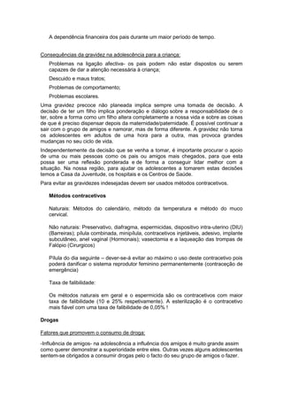A dependência financeira dos pais durante um maior período de tempo.
Consequências da gravidez na adolescência para a criança:
Problemas na ligação afectiva- os pais podem não estar dispostos ou serem
capazes de dar a atenção necessária à criança;
Descuido e maus tratos;
Problemas de comportamento;
Problemas escolares.
Uma gravidez precoce não planeada implica sempre uma tomada de decisão. A
decisão de ter um filho implica ponderação e diálogo sobre a responsabilidade de o
ter, sobre a forma como um filho altera completamente a nossa vida e sobre as coisas
de que é preciso dispensar depois da maternidade/paternidade. É possível continuar a
sair com o grupo de amigos e namorar, mas de forma diferente. A gravidez não torna
os adolescentes em adultos de uma hora para a outra, mas provoca grandes
mudanças no seu ciclo de vida.
Independentemente da decisão que se venha a tomar, é importante procurar o apoio
de uma ou mais pessoas como os pais ou amigos mais chegados, para que esta
possa ser uma reflexão ponderada e de forma a conseguir lidar melhor com a
situação. Na nossa região, para ajudar os adolescentes a tomarem estas decisões
temos a Casa da Juventude, os hospitais e os Centros de Saúde.
Para evitar as gravidezes indesejadas devem ser usados métodos contracetivos.
Métodos contracetivos
Naturais: Métodos do calendário, método da temperatura e método do muco
cervical.
Não naturais: Preservativo, diafragma, espermicidas, dispositivo intra-uterino (DIU)
(Barreiras); pílula combinada, minipílula, contracetivos injetáveis, adesivo, implante
subcutâneo, anel vaginal (Hormonais); vasectomia e a laqueação das trompas de
Falópio (Cirurgicos)
Pílula do dia seguinte – dever-se-á evitar ao máximo o uso deste contracetivo pois
poderá danificar o sistema reprodutor feminino permanentemente (contraceção de
emergência)
Taxa de falibilidade:
Os métodos naturais em geral e o espermicida são os contracetivos com maior
taxa de falibilidade (10 e 25% respetivamente). A esterilização é o contracetivo
mais fiável com uma taxa de falibilidade de 0,05% !
Drogas
Fatores que promovem o consumo de droga:
-Influência de amigos- na adolescência a influência dos amigos é muito grande assim
como querer demonstrar a superioridade entre eles. Outras vezes alguns adolescentes
sentem-se obrigados a consumir drogas pelo o facto do seu grupo de amigos o fazer.

 