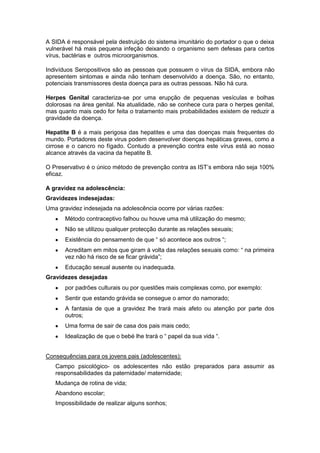 A SIDA é responsável pela destruição do sistema imunitário do portador o que o deixa
vulnerável há mais pequena infeção deixando o organismo sem defesas para certos
vírus, bactérias e outros microorganismos.
Indivíduos Seropositivos são as pessoas que possuem o vírus da SIDA, embora não
apresentem sintomas e ainda não tenham desenvolvido a doença. São, no entanto,
potenciais transmissores desta doença para as outras pessoas. Não há cura.
Herpes Genital caracteriza-se por uma erupção de pequenas vesículas e bolhas
dolorosas na área genital. Na atualidade, não se conhece cura para o herpes genital,
mas quanto mais cedo for feita o tratamento mais probabilidades existem de reduzir a
gravidade da doença.
Hepatite B é a mais perigosa das hepatites e uma das doenças mais frequentes do
mundo. Portadores deste virus podem desenvolver doenças hepáticas graves, como a
cirrose e o cancro no fígado. Contudo a prevenção contra este vírus está ao nosso
alcance através da vacina da hepatite B.
O Preservativo é o único método de prevenção contra as IST‟s embora não seja 100%
eficaz.
A gravidez na adolescência:
Gravidezes indesejadas:
Uma gravidez indesejada na adolescência ocorre por várias razões:
Método contraceptivo falhou ou houve uma má utilização do mesmo;
Não se utilizou qualquer protecção durante as relações sexuais;
Existência do pensamento de que “ só acontece aos outros “;
Acreditam em mitos que giram à volta das relações sexuais como: “ na primeira
vez não há risco de se ficar grávida”;
Educação sexual ausente ou inadequada.
Gravidezes desejadas
por padrões culturais ou por questões mais complexas como, por exemplo:
Sentir que estando grávida se consegue o amor do namorado;
A fantasia de que a gravidez lhe trará mais afeto ou atenção por parte dos
outros;
Uma forma de sair de casa dos pais mais cedo;
Idealização de que o bebé lhe trará o “ papel da sua vida “.
Consequências para os jovens pais (adolescentes):
Campo psicológico- os adolescentes não estão preparados para assumir as
responsabilidades da paternidade/ maternidade;
Mudança de rotina de vida;
Abandono escolar;
Impossibilidade de realizar alguns sonhos;

 