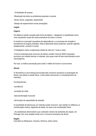 -A facilidade de acesso
-Resolução de todos os problemas pessoais e sociais
-Aliviar dores, angústias, depressões
-Desejo de experimentar novas sensações
Legais
Cigarro
Os efeitos à saúde causado pelo fumo de tabaco – tabagismo é classificado como
uma importante causa de morte prematura em todo o mundo.
A nicotina é a principal causadora de dependência, e o processo de viciação é
semelhante às drogas proibidas. Esta é altamente tóxica podendo, quando ingerida
isoladamente, conduzir à morte.
-O tabagismo reduz a esperança média de vida em 7 anos e meio.
-O fumo produzido pelo consumo de tabaco contém mais de 4000 compostos
químicos com efeitos tóxicos e irritantes, dos quais mais 40 são reconhecidos como
cancerígenos.
Por isso, a melhor prevenção para evitar o hábito de fumar é nunca fumar.
Alcoól
O Alcoolismo é uma doença provocada pelo consumo excessivo e prolongado de
álcool, que afecta a saúde física, o bem-estar emocional e o comportamento do
indivíduo.
Consequências:
-sonolência
-turvação da visão
-descoordenação muscular
-diminuição da capacidade de reacção
A quantidade de álcool que um indivíduo pode consumir, sem perder os reflexos e a
coordenação motora, depende da idade, do sexo e da constituição física.
- As estatísticas demonstram que o elevado número de acidentes de viação, em
Portugal, tem uma relação direta com o consumo excessivo de álcool.
Ilegais:
Cannabis ou Marijuana. Cocaína, Heroína, entre outros.

 