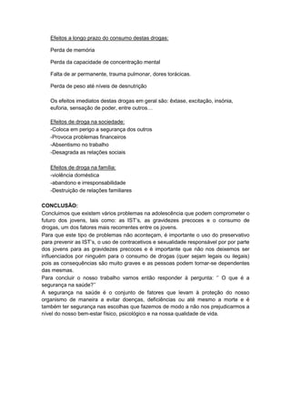Efeitos a longo prazo do consumo destas drogas:
Perda de memória
Perda da capacidade de concentração mental
Falta de ar permanente, trauma pulmonar, dores torácicas.
Perda de peso até níveis de desnutrição
Os efeitos imediatos destas drogas em geral são: êxtase, excitação, insónia,
euforia, sensação de poder, entre outros…
Efeitos de droga na sociedade:
-Coloca em perigo a segurança dos outros
-Provoca problemas financeiros
-Absentismo no trabalho
-Desagrada as relações sociais
Efeitos de droga na família:
-violência doméstica
-abandono e irresponsabilidade
-Destruição de relações familiares
CONCLUSÃO:
Concluimos que existem vários problemas na adolescência que podem comprometer o
futuro dos jovens, tais como: as IST‟s, as gravidezes precoces e o consumo de
drogas, um dos fatores mais recorrentes entre os jovens.
Para que este tipo de problemas não aconteçam, é importante o uso do preservativo
para prevenir as IST‟s, o uso de contracetivos e sexualidade responsável por por parte
dos jovens para as gravidezes precoces e é importante que não nos deixemos ser
influenciados por ninguém para o consumo de drogas (quer sejam legais ou ilegais)
pois as consequências são muito graves e as pessoas podem tornar-se dependentes
das mesmas.
Para concluir o nosso trabalho vamos então responder à pergunta: „‟ O que é a
segurança na saúde?‟‟
A segurança na saúde é o conjunto de fatores que levam à proteção do nosso
organismo de maneira a evitar doenças, deficiências ou até mesmo a morte e é
também ter segurança nas escolhas que fazemos de modo a não nos prejudicarmos a
nível do nosso bem-estar físico, psicológico e na nossa qualidade de vida.

 