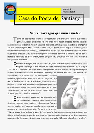 Teimo em descobrir as errâncias (não confundir com erros) dos sujeitos que entrela-
çam vidas, ideais e histórias. Há sete anos, moço recém chegado de uma cidadezi-
nha interiorana, colocaram-me um agasalho de dúvida, um chapéu de incerteza e afiançaram
em mim uma incógnita. Meu escritor favorito (sim, eu tenho, nunca neguei e nunca negarei a
existência do meu escritor favorito), Caio Fernando Abreu, cuja vida e obra me fascinam, entre-
cruzara sua entidade (sim, eu o entrono) com a entidade (também o entrono) de um santa-
mariense na década de 1970. Ontem, tomei coragem e fui conversar com esse santa-mariense.
Desagasalhei o mistério.
Reproduzo a seguir, um pouco da história, exultante ainda, pelo segredo desnudado
e pela confiança a mim cedida por esse homem santa-mariense. Porto Alegre,
1974, ou 1975, show de Caetano e de Gal no Gigantinho. Eis que aparece uma figura andrógina,
enleada na desterritorialização dos corpos. Uma amiga em comum do Caio F. e do homem san-
ta-mariense, os apresenta na fila do evento. O santa-
mariense, apesar de ler as crônicas de Caio no jornal Zero
Hora e de vê-lo passar pela Rua da Praia, não havia, ainda,
despido sua alma. Sob efeito do ácido (imagem geracional
da libertação do corpo e da mente a partir dos anos 1960),
“aqueles dois” vão até um apartamento e coincidem sob
“o amor que não ousa dizer seu nome”.
Existia em Porto Alegre, um bar chamado Alas-
ca, que reunia a cena artística da cidade, a mili-
tância de esquerda e que, aceitava, sobremaneira, “as pes-
soas em sua loucura”. A amiga, aquela que os apresentou,
pergunta ao santa-mariense como foi estar com o Caio.
Talvez o uso do ácido tenha-o privado de “conhecer” o Caio, ou quem sabe a alteração dos sen-
tidos o tenha feito comungar tão bem junto do Caio, que as lembranças se perdem nesse tem-
po-espaço tão demarcado. O santa-mariense responde à ela: “Adorou a minha loucura, talvez”.
Casa do Poeta de Santiago
Volume 1, edição 1
Janeiro/2016
Sobre morangos que nunca mofam
 