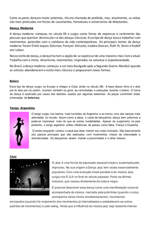 Como os pares dançam muito próximos, ela era chamada de proibida, mas, atualmente, as valsas
são mais praticadas em festas de casamentos, formaturas e aniversários de debutantes.
Dança Moderna
A dança moderna começou no século XX e surgiu como forma de expressar o sentimento das
pessoas que queriam desvincular-se das danças clássicas. Essetipo de dança busca trabalhar com
movimentos parecidos com o cotidiano da vida contemporânea. Os principais nomes da dança
moderna foram Émile Jaques-Dalcroze, François Delsarte, Isadora Duncan, Ruth St. Denis e Rudolf
von Laban.
Nesse estilo de dança, o dançarino tem a opção de se expressar de uma maneira mais livre e atual.
Trabalha com o ritmo, dinamismo, movimentos inspirados na natureza e espontaneidade.
No Brasil,adança moderna começou a ser mais divulgada após a Segunda Guerra Mundial quando
os artistas abandonaram o estilo mais clássico e propuseram novas formas.
Bolero
Esse tipo de dança surgiu na Europa e chegou a Cuba ainda no século XIX. A base desse ritmo é o dois
pra lá, dois pra cá; porém, ocorrem também os giros, as caminhadas e evoluções durante o bolero. O nome
da dança é explicado por causa dos vestidos usados por algumas bailarinas. As peças continham bolas
(chamadas de boleiras).
Tango Argentino
O tango surgiu nos bairros mais humildes da Argentina e se tornou uma das danças mais
admiradas no mundo. Assim como a valsa, o casal de dançarinos dança bem próximos e
pode-se improvisar mais do que as outras modalidades. Apesar do surgimento no país
portenho, o tango argentino sofreu influências de países como Itália, França e Espanha.
O ombro esquerdo conduz o casal que deve manter seu corpo inclinado. São basicamente
oito passos principais que são realizados com movimentos cheios de intensidade e
dramaticidade. Os dançarinos devem manter a proximidade e o olhar intenso.
Jazz
O Jazz é uma forma de expressão pessoal criada e sustentada pelo
improviso. Na sua origem a Dança Jazz tem raízes essencialmente
populares. Com uma evolução inicial paralela à da música Jazz,
surgiu nos E.U.A no final do século passado. Pode-se afirmar,
inclusive, que nasceu diretamente da cultura negra.
É possível descrever essa dança como uma manifestação corporal
acompanhada de música, marcada pela polirritmia (quando o corpo
acompanha vários ritmos simultaneamente), movimentos
sincopados (quando há rompimento dos movimentos já internalizados e estabelecem-se outros
padrões de movimentos) e pelo swing. Ainda que a influência da música jazz seja bastante intensa
 
