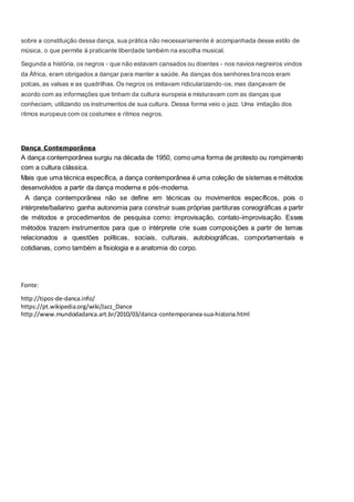 sobre a constituição dessa dança, sua prática não necessariamente é acompanhada desse estilo de
música, o que permite à praticante liberdade também na escolha musical.
Segunda a história, os negros - que não estavam cansados ou doentes - nos navios negreiros vindos
da África, eram obrigados a dançar para manter a saúde. As danças dos senhores brancos eram
polcas, as valsas e as quadrilhas. Os negros os imitavam ridicularizando-os, mas dançavam de
acordo com as informações que tinham da cultura europeia e misturavam com as danças que
conheciam, utilizando os instrumentos de sua cultura. Dessa forma veio o jazz. Uma imitação dos
ritmos europeus com os costumes e ritmos negros.
Dança Contemporânea
A dança contemporânea surgiu na década de 1950, como uma forma de protesto ou rompimento
com a cultura clássica.
Mais que uma técnica específica, a dança contemporânea é uma coleção de sistemas e métodos
desenvolvidos a partir da dança moderna e pós-moderna.
A dança contemporânea não se define em técnicas ou movimentos específicos, pois o
intérprete/bailarino ganha autonomia para construir suas próprias partituras coreográficas a partir
de métodos e procedimentos de pesquisa como: improvisação, contato-improvisação. Esses
métodos trazem instrumentos para que o intérprete crie suas composições a partir de temas
relacionados a questões políticas, sociais, culturais, autobiográficas, comportamentais e
cotidianas, como também a fisiologia e a anatomia do corpo.
Fonte:
http://tipos-de-danca.info/
https://pt.wikipedia.org/wiki/Jazz_Dance
http://www.mundodadanca.art.br/2010/03/danca-contemporanea-sua-historia.html
 
