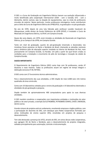O DEE e o Curso de Graduação em Engenharia Elétrica tiveram sua evolução influenciada e
muito beneficiada pela cooperação internacional (CIDA - com o Canadá, GTZ - com a
Alemanha, dentre outras), seja na doação de equipamentos, seja na vinda de professores
oriundos do exterior. Nesse particular, muitos professores estrangeiros muito contribuíram
para o êxito do Curso de Engenharia Elétrica da UFPB/UFCG, na graduação e na pós-graduação.
No ano de 1970, depois de uma luta liderada pelo professor Lynaldo Cavalcanti de
Albuquerque, então diretor da Escola Politécnica da UFPB (EPUP), é instalado o Curso de
Mestrado em Engenharia Elétrica, na EPUP, em Campina Grande.
Quase dez anos depois, em 1979, eram iniciadas as atividades do Doutorado em Engenharia
Elétrica, já no Campus II da UFPB, em Campina Grande.
Tanto em nível de graduação, quanto de pós-graduação (mestrado e doutorado), tais
iniciativas foram pioneiras no Norte e Nordeste do Brasil, chamando as atenções nacionais
para o dinâmico pólo de educação superior instalado no interior do Nordeste do País, mais
precisamente em Campina Grande, na Paraíba. Um pólo a partir do qual foram criadas as
condições para a instalação e crescimento do pólo de tecnologia e inovação da cidade de
Campina Grande.
DADOS IMPORTANTES
O Departamento de Engenharia Elétrica (DEE) conta hoje com 56 professores, sendo 47
doutores e nove mestres. Todos os professores atuam em regime de tempo integral e
dedicação exclusiva (T-40, RETIDE).
O DEE conta com 27 funcionários técnico-administrativos.
Para o desenvolvimento das suas atividades, o DEE dispõe de mais 6.000 (seis mil) metros
quadrados de área construída.
Conta com 19 laboratórios voltados para o ensino de graduação e 14 laboratórios destinados a
atividades de pós-graduação e pesquisa.
Dispõe também de aproximadamente 400 computadores para apoio às suas diversas
atividades.
O DEE mantém convênios e cooperações com importantes entidades e instituições do setor
público e do setor privado, a exemplo da ELETROBRÁS, PETROBRÁS-CENPES, CHESF, ENERGISA,
dentre outras.
Grande número de projetos está em andamento, envolvendo empresas e órgãos públicos, com
a participação de docentes do DEE, com destaque para Redes Cooperativas formadas por
várias instituições de ensino superior (IES), envolvidas em projetos de pesquisa e
desenvolvimento.
Tem sido destacada a presença da UFCG, através do DEE, em várias dessas redes cooperativas,
que agregam IES do Norte e Nordeste, para o desenvolvimento de projetos integrados,
voltados principalmente para automação, controle e instrumentação.
2
 