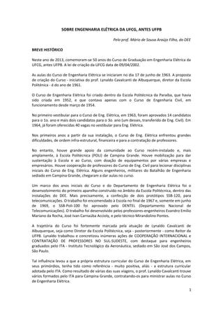 SOBRE ENGENHARIA ELÉTRICA DA UFCG, ANTES UFPB
Pelo prof. Mário de Sousa Araújo Filho, do DEE
BREVE HISTÓRICO
Neste ano de 2013, comemoram-se 50 anos do Curso de Graduação em Engenharia Elétrica da
UFCG, antes UFPB. A lei de criação da UFCG data de 09/04/2002.
As aulas do Curso de Engenharia Elétrica se iniciaram no dia 17 de junho de 1963. A proposta
de criação do Curso - iniciativa do prof. Lynaldo Cavalcanti de Albuquerque, diretor da Escola
Politénica - é do ano de 1961.
O Curso de Engenharia Elétrica foi criado dentro da Escola Politécnica da Paraíba, que havia
sido criada em 1952, e que contava apenas com o Curso de Engenharia Civil, em
funcionamento desde março de 1954.
No primeiro vestibular para o Curso de Eng. Elétrica, em 1963, foram aprovados 14 candidatos
para o 1o. ano e mais dois candidatos para o 3o. ano (um desses, transferido de Eng. Civil). Em
1964, já foram oferecidas 40 vagas no vestibular para Eng. Elétrica.
Nos primeiros anos a partir da sua instalação, o Curso de Eng. Elétrica enfrentou grandes
dificuldades, de ordem infra-estrutural, financeira e para a contratação de professores.
No entanto, houve grande apoio da comunidade ao Curso recém-instalado e, mais
amplamente, à Escola Politécnica (POLI) de Campina Grande. Houve mobilização para dar
sustentação à Escola e ao Curso, com doação de equipamentos por várias empresas e
empresários. Houve cooperação de professores do Curso de Eng. Civil para lecionar disciplinas
iniciais do Curso de Eng. Elétrica. Alguns engenheiros, militares do Batalhão de Engenharia
sediado em Campina Grande, chegaram a dar aulas no curso.
Um marco dos anos iniciais do Curso e do Departamento de Engenharia Elétrica foi o
desenvolvimento do primeiro aparelho construído no âmbito da Escola Politécnica, dentro das
instalações do DEE. Mais precisamente, a confecção de dois protótipos SSB-120, para
telecomunicações. O trabalho foi encomendado à Escola no final de 1967 e, somente em junho
de 1969, o SSB-Poli-100 foi aprovado pelo DENTEL (Departamento Nacional de
Telecomunicações). O trabalho foi desenvolvido pelos professores-engenheiros Evandro Emílio
Mariano da Rocha, José Ivan Carnaúba Accioly, e pelo técnico Mirandolino Pontes.
A trajetória do Curso foi fortemente marcada pela atuação de Lynaldo Cavalcanti de
Albuquerque, seja como Diretor da Escola Politécnica, seja - posteriormente - como Reitor da
UFPB. Lynaldo trabalhou e concretizou inúmeras ações de COOPERAÇÃO INTERNACIONAL e
CONTRATAÇÃO DE PROFESSORES NO SUL-SUDESTE, com destaque para engenheiros
graduados pelo ITA - Instituto Tecnológico da Aeronáutica, sediado em São José dos Campos,
São Paulo.
Tal influência levou a que a própria estrutura curricular do Curso de Engenharia Elétrica, em
seus primórdios, tenha tido como referência - muito positiva, aliás - a estrutura curricular
adotada pelo ITA. Como resultado de várias das suas viagens, o prof. Lynaldo Cavalcanti trouxe
vários formados pelo ITA para Campina Grande, contratando-os para ministrar aulas no Curso
de Engenharia Elétrica.
1
 