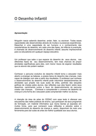 O Desenho Infantil
Apresentação
Ninguém nasce sabendo desenhar, andar, falar, ou escrever. Todas essas
capacidades são desenvolvidas através de muitas e sucessivas experiências.
Desenhar é uma capacidade do ser humano e o conhecimento das
características do desenho, em cada uma das fases, da infância à juventude,
é chamado de desenvolvimento do desenho infantil, assunto imprescindível
para os educadores em qualquer espaço educativo.
Um professor que sabe o que esperar do desenho de seus alunos, nas
diferentes fases de seu desenvolvimento, tem mais chances de propor
atividades significativas para eles, com menor riscos de esperar resultados
que os alunos não podem realizar.
Conhecer o percurso evolutivo do desenho infantil torna o educador mais
aberto a enxergar as belezas, a poesia típica do desenho das crianças, mais
capaz de dialogar com elas a partir dos resultados. O professor que conhece
o desenvolvimento do desenho infantil pode vislumbrar desdobramentos de
atividades que propõe nas suas aulas de artes, partindo das soluções
gráficas de criadas pelos alunos, das reflexões que eles fazem sobre seus
desenhos, caminhando juntos a favor do desenvolvimento do percurso
criador das crianças. Conhecer e compreender o universo do desenho da
criança é uma forma de o educador pode compreender melhor os alunos.
A intenção da área de artes do CEDAC com esse texto é oferecer aos
educadores das redes públicas de ensino, que participam de seus programas
de formação, um material informativo que reúna teorias já expostas em
muitos livros, para que comecem suas reflexões e estudos sobre o
desenvolvimento do desenho da criança e, assim, disponham de mais uma
ferramenta para dar aulas de artes de melhor qualidade aos seus alunos.
 