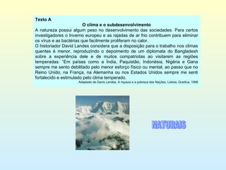 Texto A O clima e o subdesenvolvimento A natureza possui algum peso no desenvolvimento das sociedades. Para certos investigadores o Inverno europeu e as rajadas de ar frio contribuem para eliminar os vírus e as bactérias que facilmente proliferam no calor. O historiador David Landes considera que a disposição para o trabalho nos climas quentes é menor, reproduzindo o depoimento de um diplomata do Bangladesh sobre a experiência dele e de muitos compatriotas ao visitarem as regiões temperadas: “Em países como a Índia, Paquistão, Indonésia, Nigéria e Gana sempre me sento debilitado pelo menor esforço físico ou mental, ao passo que no Reino Unido, na França, na Alemanha ou nos Estados Unidos sempre me senti fortalecido e estimulado pelo clima temperado. Adaptado de Davis Landes, A riqueza e a pobreza das Nações, Lisboa, Gradiva, 1998 NATURAIS 