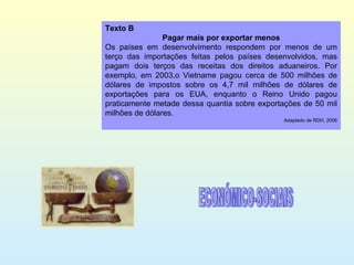 Texto B Pagar mais por exportar menos Os países em desenvolvimento respondem por menos de um terço das importações feitas pelos países desenvolvidos, mas pagam dois terços das receitas dos direitos aduaneiros. Por exemplo, em 2003,o Vietname pagou cerca de 500 milhões de dólares de impostos sobre os 4,7 mil milhões de dólares de exportações para os EUA, enquanto o Reino Unido pagou praticamente metade dessa quantia sobre exportações de 50 mil milhões de dólares. Adaptado de RDH, 2006 ECONÓMICO-SOCIAIS 