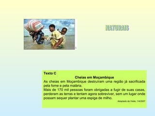 Texto C Cheias em Moçambique As cheias em Moçambique destruíram uma região já sacrificada pela fome e pela malária. Mais de 170 mil pessoas foram obrigadas a fugir de suas casas, perderam as terras e tentam agora sobreviver, sem um lugar onde possam sequer plantar uma espiga de milho. Adaptado de Visão, 1/4/2007 NATURAIS 