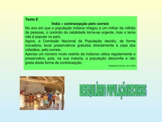 Texto E Índia – contracepção pelo correio No ano em que a população indiana chegou a um milhar de milhão de pessoas, o controlo da natalidade torna-se urgente, mas o tema não é popular no país. Agora, a Comissão Nacional da População decidiu, de forma inovadora, levar preservativos gratuitos directamente a casa dos cidadãos, pelo correio. Apenas um número muito restrito de indianos utiliza regularmente o preservativo, pois, na sua maioria, a população desconfia e não gosta desta forma de contracepção. Adaptado de Público, 26/11/2000 DESEQUILÍBRIO POPULAÇÃO/RECURSOS 