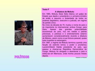 Texto F A ditadura de Mobutu Em 1965, Mobutu Sese Seko liderou um golpe de Estado que depôs o presidente e o primeiro-ministro de então e assumiu a titularidade de todos os poderes (legislativo, executivo e judicial), em regime de partido único. No início da década de 70, mudou o nome do país e do importante rio internacional, ambos Congo, para Zaire. Apesar das grandes potencialidade económicas do país, rico em metais e pedras preciosas, a pobreza e o endividamento externo aumentaram consideravelmente durante a ditadura de Mobutu, assim como a sua fortuna pessoal, quase toda investida no estrangeiro. Em 1997, o regime de Mobutu terminou quando uma facção do exército tomou o poder e proclamou Laurent-Désiré Kabila presidente do país, que passou a chamar-se República Democrática do Congo. Mobutu foi obrigado a abandonar o país e exilou-se em Marrocos, onde morreu poucos meses depois. Adaptado de Wikipédia POLÍTICOS 