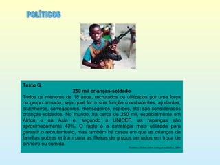 Texto G 250 mil crianças-soldado Todos os menores de 18 anos, recrutados ou utilizados por uma força ou grupo armado, seja qual for a sua função (combatentes, ajudantes, cozinheiros, carregadores, mensageiros, espiões, etc) são considerados crianças-soldados. No mundo, há cerca de 250 mil, especialmente em África e na Ásia e, segundo a UNICEF, as raparigas são aproximadamente 40%. O rapto é a estratégia mais utilizada para garantir o recrutamento, mas também há casos em que as crianças de famílias pobres entram para as fileiras de grupos armados em troca de dinheiro ou comida. Relatório Global sobre crianças-soldados, 2004 POLÍTICOS 