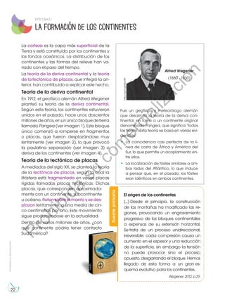 Prohibida
su
reproducción
22
La formación de los continentes
La corteza es la capa más superficial de la
Tierra y está constituida por los continentes y
los fondos oceánicos. La distribución de los
continentes y las formas del relieve han va-
riado con el paso del tiempo.
La teoría de la deriva continental y la teoría
de la tectónica de placas, que integró la an-
terior, han contribuido a explicar este hecho.
Teoría de la deriva continental
En 1912, el geofísico alemán Alfred Wegener
planteó su teoría de la deriva continental.
Según esta teoría, los continentes estuvieron
unidos en el pasado, hace unos doscientos
millonesdeaños,enunúnicobloquedetierra
llamado Pangea (ver imagen 1). Este bloque
único comenzó a romperse en fragmentos
o placas, que fueron desplazándose muy
lentamente (ver imagen 2), lo que provocó
la paulatina separación (ver imagen 3) o
deriva de los continentes (ver imagen 4).
Teoría de la tectónica de placas
A mediados del siglo XX, se planteó la teoría
de la tectónica de placas, según la cual la
litósfera está fragmentada en varias placas
rígidas llamadas placas tectónicas. Dichas
placas, que corresponden aproximada-
mente con un continente, subcontinente
u océano, flotan sobre el manto y se des-
plazan lentamente, a una media de cin-
co centímetros por año. Este movimiento
sigue produciéndose en la actualidad.
Dentro de varios millones de años, ¿con
qué continente podría tener contacto
Sudamérica?
Fue un geofísico y meteorólogo alemán
que desarrolló la teoría de la deriva con-
tinental, en torno a un continente original
denominado Pangea, que significa ‘todas
las tierras’. Esta teoría se basa en varias evi-
dencias:
•	 La coincidencia casi perfecta de la lí-
nea de costa de África y América del
Sur, lo que permite un acoplamiento en-
tre ellos.
•	 La localización de fósiles similares a am-
bos lados del Atlántico, lo que induce
a pensar que, en el pasado, los fósiles
eran idénticos en ambos continentes.
Alfred Wegener
(1880 - 1930)
http://goo.gl/Epci0f
Fuente
primaria
El origen de los continentes
(...) Desde el principio, la construcción
de las montañas ha modificado las re-
giones, provocando un engrosamiento
progresivo de los bloques continentales
a expensas de su extensión horizontal.
Se trata de un proceso unidireccional,
irreversible: cada compresión causa un
aumento en el espesor y una reducción
de la superficie, sin embargo la tensión
no puede provocar sino el proceso
opuesto, desgarrando el bloque. Hemos
llegado de esta forma a un gran es-
quema evolutivo para los continentes.
Wegener, 2012, p.29.
©edb
DCD CS.4.2.1
P
r
o
h
i
b
i
d
a
s
u
c
o
m
e
r
c
i
a
l
i
z
a
c
i
ó
n
 