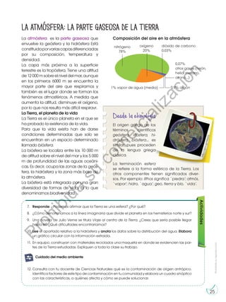 Prohibida
su
reproducción
25
Actividades
La atmósfera es la parte gaseosa que
envuelve la geósfera y la hidrósfera Está
constituidaporvariascapasdiferenciadas
por su composición, temperatura y
densidad.
La capa más próxima a la superficie
terrestre es la tropósfera. Tiene una altitud
de12000msobreelniveldelmar,aunque
en los primeros 6000 m se encuentra la
mayor parte del aire que respiramos y
también es el lugar donde se forman los
fenómenos atmosféricos. A medida que
aumenta la altitud, disminuye el oxígeno,
por lo que nos resulta más difícil respiravr.
La Tierra, el planeta de la vida
La Tierra es el único planeta en el que se
ha probado la existencia de la vida.
Para que la vida exista han de darse
condiciones determinadas que solo se
encuentran en un espacio determinado
llamado biósfera.
La biósfera se localiza entre los 10 000 m
de altitud sobre el nivel del mar y los 5 000
m de profundidad de las aguas oceáni-
cas. Es decir, ocupa las zonas de la geós-
fera, la hidrósfera y la zona más baja de
la atmósfera.
La biósfera está integrada por una gran
diversidad de formas de vida. Es lo que
denominamos biodiversidad.
La atmósfera: la parte gaseosa de la Tierra
7.	 Responde: ¿Podemos afirmar que la Tierra es una esfera? ¿Por qué?
8.	 ¿Cómo denominamos a la línea imaginaria que divide el planeta en los hemisferios norte y sur?
9.	 Una novela de Julio Verne se titula Viaje al centro de la Tierra. ¿Crees que sería posible llegar
hasta él? ¿Qué dificultades encontraríamos?
10.	Lee el apartado relativo a la hidrósfera y anota los datos sobre la distribución del agua. Elabora
un gráfico circular con la información extraída.
11.	En equipo, construyan con materiales reciclados una maqueta en donde se evidencien las par-
tes de la Tierra estudiadas. Expliquen a toda la clase su trabajo.
nitrógeno
78%
oxígeno
20%
dióxido de carbono
0,03%
0,07%
otros gases (neón,
helio, metano,
ozono...)
0,9% argón
1% vapor de agua (media)
Composición del aire en la atmósfera
h
t
t
p
:/
/
g
o
o
.g
l/
N
t
l6
A
5
Desde la etimología
El origen griego de los
términos científicos
geósfera, litósfera, hi-
drósfera, biósfera... es
similar, pues proceden
de la lengua griega
clásica.
La terminación esfera
se refiere a la forma esférica de la Tierra. Los
otros componentes tienen significados diver-
sos. Por ejemplo: líthos significa `piedra’; atmós,
`vapor’; hidro, `agua’; geo, tierra y bio, `vida’.
12.	Consulta con tu docente de Ciencias Naturales qué es la contaminación de origen antrópico.
Identifica factores de este tipo de contaminación en tu comunidad y elabora un cuadro sinóptico
con las características, a quiénes afecta y cómo se puede solucionar.
G
l
o
s
a
r
i
o
enio:
A
c
t
i
v
i
d
a
des:
A
c
A
t
c
i
v
i
d
a
des:
interdisciplinarias
E
j
e
t
r
a
n
s
versal
E
n
g
r
u
p
o
enio::
Preguntas de
desequilibrio
cognitivo
Cuidado del medio ambiente
P
r
o
h
i
b
i
d
a
s
u
c
o
m
e
r
c
i
a
l
i
z
a
c
i
ó
n
 