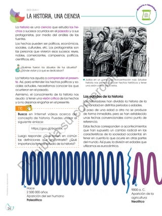 Prohibida
su
reproducción
26
La historia es una ciencia que estudia los he-
chos o sucesos ocurridos en el pasado y a sus
protagonistas, por medio del análisis de las
fuentes.
Los hechos pueden ser políticos, económicos,
sociales, culturales, etc. Los protagonistas son
las personas que vivieron esos sucesos: reyes,
nobles, comerciantes, campesinos, políticos,
científicos, etc.
La historia nos ayuda a comprender el presen-
te. Así, para entender los hechos políticos y so-
ciales actuales, necesitamos conocer los que
ocurrieron en el pasado.
Asimismo, el conocimiento de la historia nos
ayuda a tener una visión crítica de los hechos
y a no dejarnos engañar en el presente.
Hace
2 500 000 años
Aparición del ser humano
Paleolítico
9000 a. C.
Aparición de la
agricultura
Neolítico
Judíos en un campo de concentración nazi. Estudiar
historia nos permite conocer hechos históricos y tener
una visión crítica sobre estos.
LA HISTORIA, UNA CIENCIA
https://bbc.in/2PMDhZf
DCD CS.4.1.1.
¿Quiénes fueron los abuelos de tus abuelos?
¿Dónde vivían y a qué se dedicaban?
Busca en Internet videos acerca del
concepto de historia. Puedes utilizar el
siguiente enlace:
TIC
E
N
G
R
UPO
Y
T
A
M
B
IÉN
T
I
C
S
R
E
C
O
R
T
A
BLES
C
A
L
C
U
L
A
DORA
https://goo.gl/6rgeWK
Luego responde: ¿Qué tienen en común
las definiciones que encontraste? ¿Qué
importancia tiene el estudio de la historia?
Las edades de la historia
Los historiadores han dividido la historia de la
humanidad en distintos períodos o edades.
El paso de una edad a otra no se produce
de forma inmediata, pero se han establecido
unas fechas convencionales como punto de
referencia.
Estas fechas corresponden a acontecimientos
que han supuesto un cambio radical en las
características de la sociedad occidental, sin
tener en cuenta lo que ocurre en otras partes
del mundo. Así pues, la división en edades que
utilizamos es eurocéntrica.
P
r
o
h
i
b
i
d
a
s
u
c
o
m
e
r
c
i
a
l
i
z
a
c
i
ó
n
 