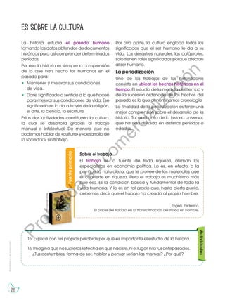 Prohibida
su
reproducción
28
La historia estudia el pasado humano
tomando los datos obtenidos de documentos
históricos para así comprender determinados
períodos.
Por eso, la historia es siempre la comprensión
de lo que han hecho los humanos en el
pasado para:
•	 Mantener y mejorar sus condiciones
de vida.
•	 Darle significado o sentido a lo que hacen
para mejorar sus condiciones de vida. Ese
significado se lo da a través de la religión,
el arte, la ciencia, la escritura.
Estas dos actividades constituyen la cultura,
la cual se desarrolla gracias al trabajo
manual o intelectual. De manera que no
podemos hablar de «cultura» y «desarrollo de
la sociedad» sin trabajo.
Es sobre la cultura
Fuente
primaria
Sobre el trabajo
El trabajo es la fuente de toda riqueza, afirman los
especialistas en economía política. Lo es, en efecto, a la
par que la naturaleza, que le provee de los materiales que
él convierte en riqueza. Pero el trabajo es muchísimo más
que eso. Es la condición básica y fundamental de toda la
vida humana. Y lo es en tal grado que, hasta cierto punto,
debemos decir que el trabajo ha creado al propio hombre.
Engels, Federico.
El papel del trabajo en la transformación del mono en hombre.
http://goo.gl/OtZ3kg
Por otra parte, la cultura engloba todos los
significados que el ser humano le da a su
vida. Los desastres naturales, las catástrofes,
solo tienen tales significados porque afectan
al ser humano.
La periodización
Uno de los trabajos de los historiadores
consiste en ubicar los hechos históricos en el
tiempo. El estudio de la medida del tiempo y
de la sucesión ordenada de los hechos del
pasado es lo que denominamos cronología.
La finalidad de la periodización es tener una
mejor comprensión sobre el desarrollo de la
historia. Tal es el caso de la historia universal,
que ha sido dividida en distintos períodos o
edades.
15.	 Explica con tus propias palabras por qué es importante el estudio de la historia.
16.	Imaginaquenosupieraslafechaenquenaciste,niellugar,niatusantepasados.
¿Tus costumbres, forma de ser, hablar y pensar serían las mismas? ¿Por qué?
Actividades
P
r
o
h
i
b
i
d
a
s
u
c
o
m
e
r
c
i
a
l
i
z
a
c
i
ó
n
 