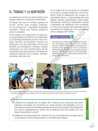 Prohibida
su
reproducción
31
31
El trabajo y la adaptación
La existencia humana no sería posible sin el
trabajo. Este es su condición fundamental.
El trabajo hizo que el hombre superara el
mundo animal, pues empleó instrumen-
tos de producción y desarrolló facultades
mentales y físicas que hicieron posible la
vida en sociedad.
En la medida que aparecieron la agricultu-
ra, la ganadería, la cerámica, la metalurgia,
y la actividad productiva se hizo más com-
pleja, también se requirieron servicios de
transporte y de otra naturaleza, oficios que
también se consideraron «trabajo», porque
contribuían con esa transformación de las
materias primas que aporta la naturaleza en
artefactos (bienes) como vestido, utensilios,
viviendas, vehículos, etc.
Actividades
17.	 Observa la infografía de la página 30 y relaciona los productos que eran
capaces de realizar los homínidos en cada período del paleolítico con los
principales cambios en las extremidades (ilustración de la página 29). Responde:
¿Por qué la representación artística de la realidad solo fue posible con una
mayor capacidad craneal?
18.	 Mediante una dramatización, explica con tus compañeros/as el origen de la
humanidad en África relacionada con el ámbito del trabajo.
En la página 30 se encuentra un infografía
en la que se puede evidenciar cómo la re-
lación entre la adquisición de nuevas ca-
pacidades físicas y capacidades técnicas
(desde objetos rudimentarios hasta repre-
sentaciones artísticas), capacidad craneal
y desarrollo de artefactos más complejos.
El motor que impulsó este desarrollo fue la
necesidad de adaptarse a los cambios de
clima y peligros del hábitat.
©edb
©edb
©edb
La necesidad de crear soluciones a los problemas (obtención de alimentos, dificultad para comunicarse, necesidad
de vestido, entre otros) hizo posible que la humanidad desarrollara capacidades cerebrales y físicas.
Durante toda la Historia de la humanidad los avan-
ces tecnológicos han creado nuevos empleos
pero han acabado con otros. Así, por ejemplo, en
los últimos años es cada vez menor la demanda
de trabajadores de imprenta porque gran parte de
revistas y periódicos se publican en formato digital.
Reflexiona, ¿qué otra causa podrías señalar para
explicar este fenómeno?
Analizo y resuelvo
E
N
G
R
UPO
Y
T
A
M
B
IÉN
T
I
C
S
R
E
C
O
R
T
A
BLES
C
A
L
C
U
L
A
DORA
A
N
A
L
I
Z
O
Y RESUELVO
T
R
A
B
A
J
O
MI INGENIO
P
r
o
h
i
b
i
d
a
s
u
c
o
m
e
r
c
i
a
l
i
z
a
c
i
ó
n
 