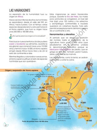 32
La expansión de la humanidad tuvo su
origen en África.
Hacecasidosmillonesdeaños,loshomínidos
se expandieron desde el valle del Rift, en
África, hacia Eurasia. Con el tiempo varias
especies desaparecieron y solo permaneció
el Homo sapiens, que tuvo su origen hace
unos 250 000 a 140 000 años.
Para buscar nuevos territorios donde pudiera
cazar y recolectar sus alimentos, durante la
era glacial, que comenzó hace unos 110 000
años y terminó hace 10 000, el Homo sapiens
emigró desde África hacia Asia y de ahí al
resto de continentes e islas.
Mientras llegaba y colonizaba nuevas zonas,
el Homo sapiens sustituyó al resto de especies
homínidas que aún quedaban.
las migraciones
Estas migraciones se vieron favorecidas
porque, durante la Era del Hielo, los mares
poco profundos se congelaron, el nivel del
mar bajó unos 120 metros y los estrechos
y archipiélagos continentales e insulares
quedaron sin cobertura líquida. Todo esto
permitió el desplazamiento del Homo sapiens
de un continente a otro.
Herramientas y utensilios
Al período que va desde la aparición
del hombre hasta el surgimiento de la
agricultura hace unos 12 000 años (que
estudiaremos en la próxima unidad)
lo denominamos Paleolítico porque se
fabricaron herramientas de piedra, que en
griego se dice litos. También usaron huesos,
astas y el marfil de los mamuts.
Las herramientas, como la lanza, se usaban
para cazar y cortar la carne.
Europa hasta ese momento estaba
poblada por neandertales.
Punto de partida hace 160 000 años
Primera expansión
hacia la península
arábiga tras
bordear Irán y
llegar a la India
el siguiente paso
sería el continente
australiano.
África
Asia
Europa
Australia
Etiopía
océano Atlántico
Un grupo coloniza Egipto e Israel y se
extingue hace 90 000 años.
35 000
25 000
50 000
40 000
60 000
60 000
70 000
50 000
De 70 000
a 80 000
Prohibida
su
reproducción
Origen y expansión del Homo sapiens
¿Por qué las personas emigran en la actualidad?
P
r
o
h
i
b
i
d
a
s
u
c
o
m
e
r
c
i
a
l
i
z
a
c
i
ó
n
 