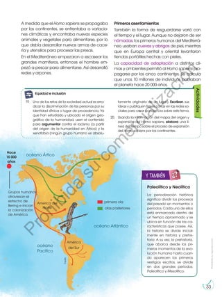 Prohibida
su
reproducción
33
A medida que el Homo sapiens se propagaba
por los continentes, se enfrentaba a variacio-
nes climáticas y encontraba nuevas especies
animales y vegetales para alimentarse, por lo
que debía desarrollar nuevas armas de cace-
ría y utensilios para procesar las presas.
En el Mediterráneo empezaron a escasear los
grandes mamíferos, entonces el hombre em-
pezó a pescar para alimentarse. Así desarrolló
redes y arpones.
Primeros asentamientos
También la forma de resguardarse varió con
el tiempo y el lugar. Aunque no dejaron de ser
nómadas, los primeros humanos del Mediterrá-
neo usaban cuevas y abrigos de piel, mientras
que en Europa central y oriental levantaron
tiendas portátiles hechas con pieles.
La capacidad de adaptación a distintos cli-
mas y ambientes permitió al Homo sapiens pro-
pagarse por los cinco continentes. Se calcula
que unos 10 millones de individuos poblaban
el planeta hace 20 000 años.
primera ola
olas posteriores
América del
Norte
América
del Sur
Hace
15 000
años
océano Atlántico
océano
Pacífico
océano Ártico
Grupos humanos
atraviesan el
estrecho de
Bering e inician
la colonización
de América.
Paleolítico y Neolítico
La periodización histórica
significa dividir los procesos
del pasado en momentos o
períodos. Cada uno de ellos
está enmarcado dentro de
un tiempo aproximado y se
ubica en función de las ca-
racterísticas que posee. Así,
la historia se divide inicial-
mente en historia y prehis-
toria. A su vez, la prehistoria,
que abarca desde los pri-
meros momentos de la evo-
lución humana hasta cuan-
do aparecen los primeros
vestigios escritos, se divide
en dos grandes períodos:
Paleolítico y Mesolítico.
y también
E
N
G
R
UPO Y
T
A
M
BIÉN
T
I
C
S
R
E
C
O
R
T
A
BLES
Actividades
19.	 Uno de los retos de la sociedad actual es erra-
dicar la discriminación de las personas por su
identidad étnica o lugar de procedencia. Ya
que han estudiado y ubicado el origen geo-
gráfico de la humanidad, usen el contenido
para argumentar contra el racismo (a partir
del origen de la humanidad en África) y la
xenofobia (ningún grupo humano es absolu-
tamente originario de un lugar). Escriban sus
ideas y publiquen frases cortas en las redes so-
ciales para crear conciencia sobre este tema.
20.	 Usando la información del mapa del origen y
expansión del Homo sapiens, elabora una lí-
nea del tiempo sobre el proceso de expansión
del Homo sapiens por los continentes.
©edb
G
l
o
s
a
r
i
o
genio:
A
c
t
i
v
i
d
a
des:
A
c
A
t
c
i
v
i
d
a
des:
interdisciplinarias
E
j
e
t
r
a
n
s
versal
E
n
g
r
u
p
o
genio::
Preguntas de
desequilibrio
cognitivo
Equidad e inclusión
P
r
o
h
i
b
i
d
a
s
u
c
o
m
e
r
c
i
a
l
i
z
a
c
i
ó
n
 