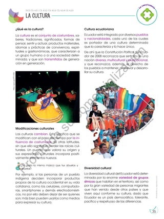 Prohibida
su
reproducción
35
¿Qué es la cultura?
La cultura es el conjunto de costumbres, sa-
beres, tradiciones, significados, formas de
pensar, sentir y actuar, productos materiales,
idiomas y prácticas de convivencia, espiri-
tuales y gastronómicas, que caracterizan a
un grupo humano o a una sociedad deter-
minada, y que son transmitidos de genera-
ción en generación.
Cultura ecuatoriana
Ecuador está integrado por diversos pueblos
y nacionalidades, cada uno de los cuales
es portador de una cultura determinada
que lo caracteriza y lo hace único.
De ahí que la Constitución Política del Ecua-
dor de 2008 reconozca que se trata de una
nación diversa, multicultural y plurinacional,
y que reconozca, además, el derecho de
los pueblos a mantener, preservar y desarro-
llar su cultura.
Modificaciones culturales
Las culturas cambian. Esto significa que se
modifican con el paso del tiempo por la in-
fluencia de costumbres de otras latitudes,
sin que ello signifique perder las raíces cul-
turales. Un pueblo que valora su origen y
sus expresiones culturales incorpora positi-
vamente elementos nuevos.
Por ejemplo, si las personas de un pueblo
indígena deciden incorporar productos
propios de la cultura occidental en su vida
cotidiana, como los celulares, computado-
ras, smartphones y demás electrodomésti-
cos, no por ello deben dejar de ser quienes
son; más bien pueden usarlos como medios
para expresar su cultura.
Diversidad cultural
La diversidad cultural del Ecuador está deter-
minada por la enorme variedad de grupos
étnicos que habitan en el territorio, así como
por la gran variedad de personas migrantes
que han venido desde otros países y que
viven aquí conforme su cultura, dado que
Ecuador es un país democrático, tolerante,
pacífico y respetuoso de las diferencias.
http://goo.gl/4Ao4o
la cultura
http://goo.gl/XTCVWx
DCD CS. 4.3.1; CS. 4.3.2; CS. 4.3.3; CS. 4.3.4; CS. 4.3.5
¿Te gusta la misma música que tus abuelos y
abuelas?
P
r
o
h
i
b
i
d
a
s
u
c
o
m
e
r
c
i
a
l
i
z
a
c
i
ó
n
 