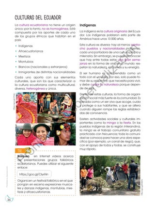 Prohibida
su
reproducción
36
La cultura ecuatoriana no tiene un origen
único; por lo tanto, no es homogénea. Está
compuesta por los aportes de cada uno
de los grupos étnicos que habitan en el
país:
•	Indígenas
•	Afroecuatorianos
•	Mestizos
•	Montubios
•	 Blancos (nacionales y extranjeros)
•	 Inmigrantes de distintas nacionalidades
Cada uno aporta con sus elementos
culturales, que son los que caracterizan a
la cultura ecuatoriana como multicultural,
diversa, heterogénea y única.
Indígenas
La indígena es la cultura originaria del Ecua-
dor. Los indígenas poblaron esta parte de
América hace unos 13 000 años.
Esta cultura es diversa: hay al menos veintio-
cho pueblos y nacionalidades indígenas,
cada una portadora de una cultura propia y
milenaria. Sin embargo, se puede reconocer
que hay entre todas estas una gran seme-
janza en la forma de vivir en el mundo: res-
petan la naturaleza, el cosmos y su energía.
El ser humano es comprendido como un
todo con el universo; por eso, solo puede to-
mar de su entorno lo que necesita para vivir,
y debe cuidar la naturaleza porque depen-
de de ella.
Dentro de estas culturas, la forma de organi-
zación social más fuerte es la comunidad. Es
tomada como un ser vivo que acoge, cuida
y protege a sus habitantes, y que se altera
cuando alguien rompe las reglas estableci-
das de convivencia.
Existen actividades sociales y culturales im-
portantes como la minga o la fiesta. En los
pueblos indígenas de la región Interandina,
la minga es el trabajo comunitario gratuito
practicado con frecuencia; toda la comuni-
dad se convoca para hacer una obra espe-
cífica (por ejemplo, un canal de riego), que,
con el apoyo de todos y todas, se construye
muy rápido.
Culturas del Ecuador
https://goo.gl/x7h3sc
Busquen en Internet videos acerca
de presentaciones grupos folklóricos
ecuatorianos. Puedes utilizar el siguiente
enlace:
TIC
E
N
G
R
UPO
Y
T
A
M
B
IÉN
T
I
C
S
R
E
C
O
R
T
A
BLES
C
A
L
C
U
L
A
DORA
https://goo.gl/ClyxNn
http://goo.gl/K42xhs
Organicen un festival folklórico en el que
pongan en escena expresiones musica-
les y danzas indígenas, montubias, mes-
tizas y afroecuatorianas.
P
r
o
h
i
b
i
d
a
s
u
c
o
m
e
r
c
i
a
l
i
z
a
c
i
ó
n
 