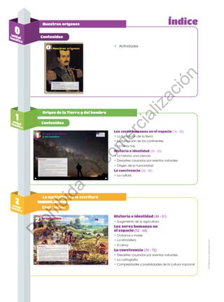 Prohibida
su
reproducción
Índice
Los seres humanos en el espacio (16 - 25)
• La formación de la tierra
• La formación de los continentes
• La Tierra hoy
Historia e identidad (26 - 33)
• La historia, una ciencia
• Desastres causados por eventos naturales
• Origen de la humanidad
La convivencia (35 - 42)
• La cultura
Historia e identidad (48 - 51)
•	Surgimiento de la agricultura
Los seres humanos en
el espacio (52 - 64)
• Océanos y mares
• La atmósfera
•	El clima
La convivencia (70 - 72)
• Desastres causados por eventos naturales
• La cartografía
• Complejidades y posibilidades de la cultura nacional
•	 Actividades
Contenidos
Contenidos
Orígen de la Tierra y del hombre
La agricultura y la escritura
1
unidad
temática
2
unidad
temática
Contenidos:
0
unidad
temática
Nuestros orígenes
Prohibida
su
reproducción
Prohibida
su
reproducción
P
r
o
h
i
b
i
d
a
s
u
c
o
m
e
r
c
i
a
l
i
z
a
c
i
ó
n
 