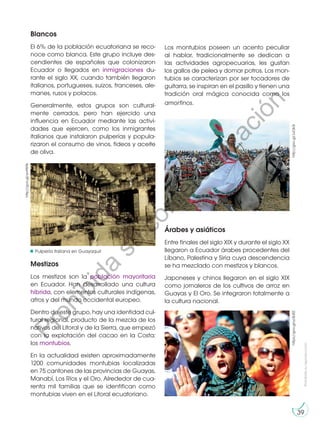 Prohibida
su
reproducción
39
Blancos
El 6% de la población ecuatoriana se reco-
noce como blanca. Este grupo incluye des-
cendientes de españoles que colonizaron
Ecuador o llegados en inmigraciones du-
rante el siglo XX, cuando también llegaron
italianos, portugueses, suizos, franceses, ale-
manes, rusos y polacos.
Generalmente, estos grupos son cultural-
mente cerrados, pero han ejercido una
influencia en Ecuador mediante las activi-
dades que ejercen, como los inmigrantes
italianos que instalaron pulperías y popula-
rizaron el consumo de vinos, fideos y aceite
de oliva.
Mestizos
Los mestizos son la población mayoritaria
en Ecuador. Han desarrollado una cultura
híbrida, con elementos culturales indígenas,
afros y del mundo occidental europeo.
Dentro de este grupo, hay una identidad cul-
tural regional, producto de la mezcla de los
nativos del Litoral y de la Sierra, que empezó
con la explotación del cacao en la Costa:
los montubios.
En la actualidad existen aproximadamente
1200 comunidades montubias localizadas
en 75 cantones de las provincias de Guayas,
Manabí, Los Ríos y el Oro. Alrededor de cua-
renta mil familias que se identifican como
montubias viven en el Litoral ecuatoriano.
Árabes y asiáticos
Entre finales del siglo XIX y durante el siglo XX
llegaron a Ecuador árabes procedentes del
Líbano, Palestina y Siria cuya descendencia
se ha mezclado con mestizos y blancos.
Japoneses y chinos llegaron en el siglo XIX
como jornaleros de los cultivos de arroz en
Guayas y El Oro. Se integraron totalmente a
la cultura nacional.
http://goo.gl/JuOk3r
http://goo.gl/wvtW9s
https://goo.gl/ycBJRZ
Los montubios poseen un acento peculiar
al hablar, tradicionalmente se dedican a
las actividades agropecuarias, les gustan
los gallos de pelea y domar potros. Los mon-
tubios se caracterizan por ser tocadores de
guitarra, se inspiran en el pasillo y tienen una
tradición oral mágica conocida como los
amorfinos.
Pulpería italiana en Guayaquil
P
r
o
h
i
b
i
d
a
s
u
c
o
m
e
r
c
i
a
l
i
z
a
c
i
ó
n
 