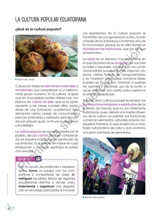 Prohibida
su
reproducción
40
¿Qué es la cultura popular?
Cultura son todos los elementos materiales o
inmateriales que caracterizan a un determi-
nado grupo humano. En la cultura, al igual
que en la sociedad, existen diferencias. Ha-
blamos de cultura de élite, que es la perte-
neciente a las clases sociales altas, porta-
doras de una formación académica. Esta
demanda ciertos niveles de conocimiento
para ser entendida y valorada; está vincula-
da con el buen gusto, la finura, la elegancia
y el prestigio.
La cultura popular es aquella creada por el
pueblo, de uso común. Para ser comprendi-
da, se requiere indagar en el significado de
sus símbolos. Es la cultura de masas en cuya
producción y consumo participa la pobla-
ción sencilla.
La cultura popular ecuatoriana
http://goo.gl/rmqide
Con la ayuda de profesores y represen-
tantes, forma un equipo con tus com-
pañeros y compañeras de clase, in-
vestiguen los platos típicos de regiones
ecuatorianas distintas a donde viven,
elabórenlas y organicen una degusta-
ción en el colegio para darlos a conocer.
en grupo
E
N
G
R
UPO
Y
T
A
M
B
IÉN
T
I
C
S
R
E
C
O
R
T
A
BLES
C
A
L
C
U
L
A
DORA
Las expresiones de la cultura popular se
transmiten de una generación a otra, no solo
a través de los individuos o la familia, sino de
la comunidad, porque es en ella donde se
reproducen las tradiciones, que son las que
se transmiten.
La fiesta es un espacio muy importante en
el que las personas se enajenan de sus roles
sociales y laborales, rompen con los condi-
cionamientos sociales que les imponen ob-
servar ciertas formas de comportamiento
y se muestran como seres humanos libres;
pueden ser lo que son, imitando a quienes
las oprimen y haciendo uso de la burla, a
veces detrás de una careta, para cuestionar
el sistema establecido.
A través de la cultura popular se recrean las
concepciones religiosas o espirituales de los
pueblos, las mismas que no son totalmente
autóctonas, pues, debido a la fuerte influen-
cia de la cultura occidental, sus tradiciones
combinan elementos culturales propios con
aquellos foráneos, lo que evidencia un mes-
tizaje cultural lleno de color y que combina
una gran cantidad de elementos.
Bolón de verde
Banda de pueblo
http://goo.gl/HnSskr
P
r
o
h
i
b
i
d
a
s
u
c
o
m
e
r
c
i
a
l
i
z
a
c
i
ó
n
 