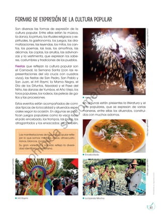 Prohibida
su
reproducción
41
Formas de expresión de la cultura popular
Son diversas las formas de expresión de la
cultura popular. Entre ellas están la música,
la danza, la pintura, los rituales religiosos o es-
pirituales, la gastronomía, los juegos, las dra-
matizaciones, las leyendas, los mitos, los can-
tos, los poemas, las loas, los amorfinos, las
décimas, las coplas, los arrullos, las adivinan-
zas y la vestimenta, que expresan los sabe-
res, costumbres y tradiciones de los pueblos.
Fiestas que reflejan la cultura popular son
el Carnaval, la Semana Santa (con las re-
presentaciones del vía crucis con cuadros
vivos), las fiestas de San Pedro, San Pablo y
San Juan, el Inti Raymi, la Mama Negra, el
Día de los Difuntos, Navidad y el Pase del
Niño, las danzas de Yumbos, el Año Viejo, los
toros populares, los rodeos, las peleas de ga-
llos y las procesiones.
Estos eventos están acompañados de comi-
das típicas de la localidad y atuendos espe-
ciales según la ocasión. En algunas se prac-
tican juegos populares como la vaca loca,
el palo encebado, los trompos, las bolas, los
atragantados y los ensacados; así también,
Las manifestaciones de la cultura popular refle-
jan lo que somos: mestizos, indios, afroecuato-
rianos, blancos, montubios…
Su gran variedad y colorido refleja la diversi-
dad identitaria ecuatoriana. https://goo.gl/XejApD
en algunas están presentes la literatura y el
arte populares, que se expresan de varias
maneras, entre ellas los atuendos, construi-
dos con muchos adornos.
Encebollado
Inti Raymi La banda Mocha
Vaca loca
http://goo.gl/y9YBZc
http://goo.gl/k3hLE2
http://goo.gl/lO62ly
P
r
o
h
i
b
i
d
a
s
u
c
o
m
e
r
c
i
a
l
i
z
a
c
i
ó
n
 
