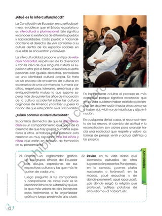 Prohibida
su
reproducción
42
¿Qué es la interculturalidad?
La Constitución de Ecuador, en su artículo pri-
mero, establece que el Estado ecuatoriano
es intercultural y plurinacional. Esto significa
reconocer la existencia de diferentes pueblos
y nacionalidades. Cada pueblo y nacionali-
dad tiene el derecho de vivir conforme a su
cultura dentro de los espacios sociales en
que ellas se encuentran y conviven.
La interculturalidad propone un tipo de rela-
ción horizontal, respetuoso de la diversidad
y con la idea de que ninguna cultura es su-
perior a otra; por lo tanto, la relación es entre
personas con iguales derechos, portadoras
de una identidad cultural propia. Se trata
de un proceso de encuentro de culturas en
escenarios de una convivencia humana pa-
cífica, respetuosa, tolerante, armónica y de
enriquecimiento mutuo, lo que supone su-
perar más de quinientos años de imposición
de la cultura occidental sobre las culturas
originarias de América y también superar la
noción de que este patrón es el único válido.
¿Cómo construir la interculturalidad?
Si partimos del hecho de que la discrimina-
ción es un comportamiento que nace de la
creencia de que hay grupos humanos supe-
riores a otros, el trabajo para cambiar esta
creencia es muy necesario con los niños y
niñas que están en proceso de formación
de su pensamiento.
Cancillería
del
Ecuador.
CC
BY-SA
2.0.
https://bit.ly/2Si5DMY
En las personas adultas el proceso es más
complejo, porque significa reconocer que
en su vida pudieron haber existido experien-
cias de discriminación hacia otras personas
o haber sido víctima de injusticias y discrimi-
nación.
En cualquiera de los casos, el reconocimien-
to de los errores, el cambio de actitud y la
reconciliación son claves para avanzar ha-
cia una sociedad que respete y valore las
formas de pensar, sentir y actuar distintas a
las propias.
Actividades
21.	 Elabora un organizador gráfico
de los grupos étnicos del Ecuador
con dibujos, expresiones de sus
respectivas culturas y las que más te
gustan de cada una.
	 Luego pregunta a tus compañeros
y compañeras de clase cuál es la
identidadétnicadesufamiliayquées
lo que más valora de ella. Incorpora
estos testimonios a tu organizador
gráfico y luego preséntalo a la clase.
22.	Revisa en tu vida diaria qué
elementos culturales de otros
lugaresestánpresentes.Porejemplo,
en la comida, ¿comes platos
nacionales o foráneos?; en la
música, ¿qué escuchas y de
dónde proviene?; ¿qué ropa usas?;
¿de dónde surgió la religión que
profesas?; ¿utilizas palabras de
otros idiomas al hablar?, etc.
P
r
o
h
i
b
i
d
a
s
u
c
o
m
e
r
c
i
a
l
i
z
a
c
i
ó
n
 