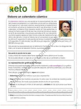 Prohibida
su
reproducción
43
El calendario cósmico es una escala en la que el período de vida
del universo se extrapola a un calendario anual; esto es, el big bang
tuvo lugar en el 1 de enero cósmico, exactamente a medianoche y
el momento actual es la medianoche del 31 de diciembre. En este
calendario, el Sistema Solar aparece recién el 9 de septiembre, la
vida en la Tierra surge el 30 de ese mes, el primer dinosaurio apare-
ce el 25 de diciembre y los primeros primates el 30. Los más primiti-
vos Homo sapiens aparecen diez minutos antes de medianoche del
último día del año, y toda la historia de la humanidad ocupa solo
los últimos 21 segundos. En esta escala de tiempo, la edad humana promedio dura unos
0,15 segundos. En esta escala, hay 438 años por segundo, 1 580 000 años por hora, y 37
800 000 años por día.
Esta escala fue popularizada por el astrónomo Carl Sagan en su libro Los dragones del
Edén y en la serie de televisión Cosmos, que él presentaba.
La representación gráfica del tiempo
El tiempo se puede representar gráficamente mediante un eje cronológico. Es un gráfico
lineal, horizontal o vertical, que nos permite disponer, de forma ordenada, una serie de
hechos y etapas históricas.
Para dibujar un eje cronológico, sigue estos pasos:
1. Determina el período histórico que vas a representar.
2. Elige la unidad de medida y la escala. En este caso, la unidad de medida puede
ser quincenas. De modo que puedes dividir el año en quincenas.
3. Dibuja un rectángulo similar al del ejemplo y divídelo en las quincenas que tiene
un año.
Elabora un calendario cósmico
4. Sitúa los acontecimientos donde correspondan. Puedes escribir los acontecimientos
con distintos colores.
eto
Recuerda la escala de los ejes
Cada unidad de medida debe tener siempre la misma distancia en los ejes.
No se puede dibujar un siglo de un centímetro y otro de un centímetro y medio.
https://goo.gl/MS3fQQ
S. VIII a. C. S. VII a. C. S. VI a. C. S. V a. C. S. IV a. C. S. III a. C. S. II a. C. S. I a. C. S. I d. C. S. II d. C. S. III d. C. S. IV d. C. S. V d. C.
43
P
r
o
h
i
b
i
d
a
s
u
c
o
m
e
r
c
i
a
l
i
z
a
c
i
ó
n
 