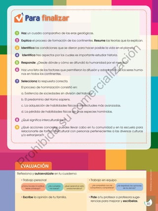 45
http://goo.gl/XAlx2Q
EVALUACIÓN
•	
Escribe la opinión de tu familia. •	
Pide a tu profesor o profesora suge-
rencias para mejorar y escríbelas.
•	
Trabajo personal
Reflexiona y autoevalúate en tu cuaderno:
•	
Trabajo en equipo
¿Cómo ha sido mi actitud
frente al trabajo?
¿He cumplido
mis tareas?
¿He respetado las opiniones
de los demás?
¿Qué aprendí en esta
unidad temática?
Para finalizar
Haz un cuadro comparativo de las eras geológicas.
Responde: ¿Desde dónde y cómo se difundió la humanidad por el mundo?
Explica el proceso de formación de los continentes. Resume las teorías que la explican.
¿Qué significa interculturalidad?
Haz una lista de los factores que permitieron la difusión y adaptación de los seres huma-
nos en todos los continentes.
Selecciona la respuesta correcta.
El proceso de hominización consistió en:
a. Existencia de sociedades sin división del trabajo.
b. El predominio del Homo sapiens.
c. La adquisición de habilidades físicas e intelectuales más avanzadas.
d. La pérdida de habilidades físicas de unas especies homínidas.
Para finalizar
1
5
2
8
6
Identifica las condiciones que se dieron para hacer posible la vida en el planeta.
3
¿Qué acciones concretas puedes llevar cabo en tu comunidad y en la escuela para
relacionarte de forma intercultural con personas pertenecientes a las diversas culturas
y/o extranjeras?
9
Identifica tres aspectos por los cuales es importante estudiar historia.
4
7
45
¿He compartido con mis
compañeros y compañeras?
Prohibida
su
reproducción
P
r
o
h
i
b
i
d
a
s
u
c
o
m
e
r
c
i
a
l
i
z
a
c
i
ó
n
 