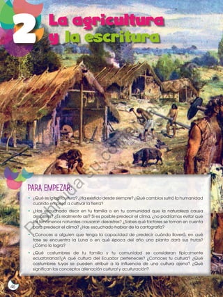 46
•	 ¿Qué es la agricultura? ¿Ha existido desde siempre? ¿Qué cambios sufrió la humanidad
cuando empezó a cultivar la tierra?
•	¿Has escuchado decir en tu familia o en tu comunidad que la naturaleza causa
desastres? ¿Es realmente así? Si es posible predecir el clima, ¿no podríamos evitar que
los fenómenos naturales causaran desastres? ¿Sabes qué factores se toman en cuenta
para predecir el clima? ¿Has escuchado hablar de la cartografía?
•	 ¿Conoces a alguien que tenga la capacidad de predecir cuándo lloverá, en qué
fase se encuentra la Luna o en qué época del año una planta dará sus frutos?
¿Cómo lo logra?
•	
¿Qué costumbres de tu familia y tu comunidad se consideran típicamente
ecuatorianas?¿A qué cultura del Ecuador perteneces? ¿Conoces tu cultura? ¿Qué
costumbres tuyas se pueden atribuir a la influencia de una cultura ajena? ¿Qué
significan los conceptos alienación cultural y aculturación?
PARA EMPEZAR:
P
r
o
h
i
b
i
d
a
s
u
c
o
m
e
r
c
i
a
l
i
z
a
c
i
ó
n
 