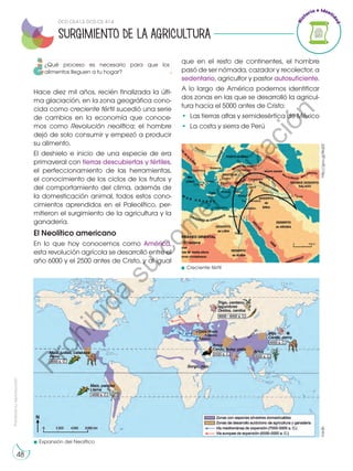 Prohibida
su
reproducción
48
Hace diez mil años, recién finalizada la últi-
ma glaciación, en la zona geográfica cono-
cida como creciente fértil sucedió una serie
de cambios en la economía que conoce-
mos como Revolución neolítica; el hombre
dejó de solo consumir y empezó a producir
su alimento.
El deshielo e inicio de una especie de era
primaveral con tierras descubiertas y fértiles,
el perfeccionamiento de las herramientas,
el conocimiento de los ciclos de los frutos y
del comportamiento del clima, además de
la domesticación animal, todos estos cono-
cimientos aprendidos en el Paleolítico, per-
mitieron el surgimiento de la agricultura y la
ganadería.
El Neolítico americano
En lo que hoy conocemos como América,
esta revolución agrícola se desarrolló entre el
año 6000 y el 2500 antes de Cristo, y al igual
http://goo.gl/8rqt2I
Expansión del Neolítico
que en el resto de continentes, el hombre
pasó de ser nómada, cazador y recolector, a
sedentario, agricultor y pastor autosuficiente.
A lo largo de América podemos identificar
dos zonas en las que se desarrolló la agricul-
tura hacia el 5000 antes de Cristo:
•	 Las tierras altas y semidesértica de México
•	 La costa y sierra de Perú
SURGIMIENTO DE LA AGRICULTURA
Creciente fértil
©edb
DCD CS.4.1.3; DCD CS. 4.1.4
¿Qué proceso es necesario para que los
alimentos lleguen a tu hogar?
P
r
o
h
i
b
i
d
a
s
u
c
o
m
e
r
c
i
a
l
i
z
a
c
i
ó
n
 