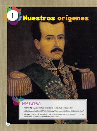 Prohibida
su
reproducción
10
http://goo.gl/UPIfav
PARA EMPEZAR:
•	 Contesta: ¿Cuándo fue abolida la esclavitud en Ecuador?
•	 ¿Qué papel jugó José María Urbina y Viteri en la abolición de la esclavitud?
•	 Opina: ¿La abolición de la esclavitud tiene alguna relación con los
derechos humanos? Justifica tu respuesta.
10
Prohibida
su
reproducción
P
r
o
h
i
b
i
d
a
s
u
c
o
m
e
r
c
i
a
l
i
z
a
c
i
ó
n
 