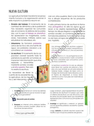 Fuente
primaria
Las primeras formas de escritura surgieron
con los sumerios, un pueblo mesopotámico,
a finales del IV milenio a. C. Era una escritura
pictográfica.
En el III milenio a. C., los pictogramas se sim-
plificaron y evolucionaron hasta convertirse
en unos caracteres que conocemos como
escritura cuneiforme.
La escritura cuneiforme no solo se utilizaba
para llevar las cuentas de palacios y tem-
plos, sino que también se usó para redactar
órdenes reales, códigos de leyes como el
Código de Hammurabi, textos literarios como
el Poema de Gilgamesh, e incluso textos
científicos como manuales de matemáticas
para la escuela.
Prohibida
su
reproducción
51
Nueva cultura
La agricultura también transformó el pensa-
miento humano y la organización social. A
este impacto lo podemos resumir en:
•	 División del trabajo: El incremento de la
cantidad de alimentos y de la población
hizo necesario organizar las comunida-
des, el comercio, la defensa de los pobla-
dos, con lo que el trabajo se diversificó.
Así aparecieron los magistrados, conta-
dores, mercaderes, militares, sabios que
estudiaban la naturaleza, etc.
•	 Urbanismo: Se formaron poblados
cerca de los ríos o de una fuente de
agua. Los poblados crecieron y se
convirtieron en ciudades.
•	 La escritura: El incremento de la ca-
pacidad craneal durante toda la
prehistoria le permitió al hombre al-
macenar más información que otras
especies y transmitirlas
mediante sonidos vocales
y el arte rupestre. Pero aún
no existía la escritura.
La necesidad de llevar la
cuenta de los excedentes de
la agricultura, de los impues-
tos y del intercambio comer-
cial con otros pueblos, llevó a los funciona-
rios a dibujar esquemas de los productos
contabilizados.
A esta primera forma de escritura la llama-
mos pictográfica. En ella los signos se pa-
recen a los objetos representados. Con el
tiempo, los dibujos llegaron a representar los
sonidos vocales. La combinación de signos
formaba las palabras. Funcionaba así: el sig-
no de hoja y el signo de lata forman la pala-
bra hojalata.
©edb
Actividades
1.	 Contesta: ¿Qué tenían en común las distintas
zonas del planeta en que se iniciaron la agri-
cultura y la ganadería?
https://goo.gl/HexoQB
2.	 Busquen en Internet cómo elaborar tablillas
de escritura sumeria; pueden utilizar las ins-
trucciones de este enlace:
G
l
o
s
a
r
i
o
T
r
a
b
a
j
o
m
i ingenio:
A
c
t
i
v
i
d
a
des:
A
c
A
t
c
i
v
i
d
a
des:
interdisciplinarias
E
j
e
t
r
a
n
s
versal
E
n
g
r
u
p
o
T
r
a
b
a
j
o
m
i ingenio::
Preguntas de
desequilibrio
cognitivo
Educación para el cambio
	 Luego analicen: ¿Qué representaban los prime-
ros sistemas de escritura? Si tuvieran que crear
un sistema de escritura con solo 28 iconos, cuá-
les serían las principales ideas que necesitarían
representar para comunicar sus principales acti-
vidades?
3.	 Investiga el significado y elabora un glosario
con las siguientes palabras: excedente, rupestre,
pictograma.
	Luego, redacta un párrafo resumen acerca del
neolítico que incluya las palabras del glosario.
P
r
o
h
i
b
i
d
a
s
u
c
o
m
e
r
c
i
a
l
i
z
a
c
i
ó
n
 