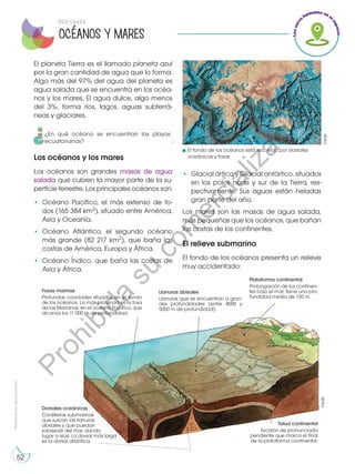Prohibida
su
reproducción
52
El planeta Tierra es el llamado planeta azul
por la gran cantidad de agua que lo forma.
Algo más del 97% del agua del planeta es
agua salada que se encuentra en los océa-
nos y los mares. El agua dulce, algo menos
del 3%, forma ríos, lagos, aguas subterrá-
neas y glaciares.
Los océanos y los mares
Los océanos son grandes masas de agua
salada que cubren la mayor parte de la su-
perficie terrestre. Los principales océanos son:
•	Océano Pacífico, el más extenso de to-
dos (165 384 km2), situado entre América,
Asia y Oceanía.
•	Océano Atlántico, el segundo océano
más grande (82 217 km2), que baña las
costas de América, Europa y África.
•	 Océano Índico, que baña las costas de
Asia y África.
•	 Glacial ártico y Glacial antártico, situados
en los polos norte y sur de la Tierra, res-
pectivamente. Sus aguas están heladas
gran parte del año.
Los mares son las masas de agua salada,
más pequeñas que los océanos, que bañan
las costas de los continentes.
El relieve submarino
El fondo de los océanos presenta un relieve
muy accidentado:
Fosas marinas
Profundas cavidades situadas en el fondo
de los océanos. La más profunda es la fosa
de las Marianas, en el océano Pacífico, que
alcanza los 11 000 m de profundidad.
Dorsales oceánicas
Cordilleras submarinas
que surcan las llanuras
abisales y que puedan
sobresalir del mar, dando		
lugar a islas. La dorsal más larga 	
es la dorsal atlántica.
Talud continental
Escalón de pronunciada
pendiente que marca el final
de la plataforma continental.
Llanuras abisales
Llanuras que se encuentran a gran-
des profundidades (entre 4000 y
5000 m de profundidad).	
Plataforma continental
Prolongación de los continen-
tes bajo el mar; tiene una pro-
fundidad media de 130 m.
El fondo de los océanos está recorrido por dorsales
oceánicas y fosas
OCÉANOS Y MARES
©edb
©edb
DCD CS.4.2.2
¿En qué océano se encuentran las playas
ecuatorianas?
P
r
o
h
i
b
i
d
a
s
u
c
o
m
e
r
c
i
a
l
i
z
a
c
i
ó
n
 