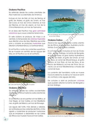 Prohibida
su
reproducción
56
Océano Pacífico
Se extiende desde las costas orientales de
Asia hasta las occidentales de América.
Incluye el mar de Bali, el mar de Bering, el
golfo de Alaska, el golfo de Tonkín, el mar
del Coral, el mar de China Oriental, el mar
de Filipinas, el mar de Japón, el mar de la
China Meridional y el mar de Tasmania.
En el área del Pacífico hay gran actividad
volcánica que causa violentos terremotos.
En este océano se produce, de mayo a di-
ciembre, la temporada de ciclones tropicales
que afectan al sur de Asia. Mientras que entre
junio y octubre, se producen huracanes que
afectan a Norteamérica y a Centroamérica.
En el Pacífico norte, las corrientes superficia-
les se mueven en sentido de las agujas del
reloj, en el Pacífico sur es al contrario.
Océano Atlántico
Se extiende desde las costas occidentales
de Europa y África hasta la costa oriental de
América.
En el Atlántico se encuentran el mar Báltico, el
mar Negro, el mar Caribe, el mar Mediterrá-
neo, el golfo de México y el mar de Noruega.
Las aguas del norte, más densas y saladas,
son enfriadas por las corrientes del Ártico. Entre
agosto y noviembre se producen huracanes
que se empiezan a desarrollar en las costas
de África si se mueven hacia el mar Caribe.
Océano Índico
Abarca las aguas desde las costas orienta-
les de África, el sur de Asia, Australia y la An-
tártida. Es el más cálido y salado.
En el Índico están incluidos el mar de Anda-
mán, el mar Arábigo, la bahía de Bengala,
el mar de Flores, la gran bahía Australiana,
el golfo de Adén, el golfo de Omán, el mar
de Java, el canal de Mozambique, el golfo
Pérsico, el mar Rojo, el mar de Savu, el es-
trecho de Malaca y el mar de Timor. Se co-
necta con el mar Mediterráneo a través del
canal de Suez.
La corriente del hemisferio norte se mueve
hacia la derecha; la del sur lo hace en senti-
do contrario a las agujas del reloj.
De octubre a abril se producen ciclones
que pueden afectar la bahía de Bengala y
el mar Arábigo. https://goo.gl/YeZsLa
https://goo.gl/v43Fyn
http://goo.gl/WxH12T
Las playas de Dubái, en el golfo Pérsico, son muy famosas.
El archipiélago de Los Roques (Venezuela) se encuentra
en el mar Caribe.
Costa del Pacífico en Manabí, Ecuador
P
r
o
h
i
b
i
d
a
s
u
c
o
m
e
r
c
i
a
l
i
z
a
c
i
ó
n
 