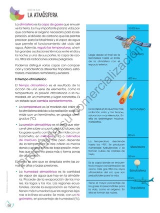 Prohibida
su
reproducción
58
La atmósfera es la capa de gases que envuel-
ve la Tierra. Es muy importante para la vida por-
que contiene el oxígeno necesario para la res-
piración, el dióxido de carbono que las plantas
precisan para la fotosíntesis y el vapor de agua
que permite el funcionamiento del ciclo del
agua. Además, regula las temperaturas, al evi-
tar grandes oscilaciones térmicas entre el día y
la noche; y una de sus partes, la capa de ozo-
no, filtra las radiaciones solares peligrosas.
Podemos distinguir varias capas con composi-
ción y características diferentes: tropósfera, estra-
tósfera, mesósfera, termósfera y exósfera.
El tiempo atmosférico
El tiempo atmosférico es el resultado de la
acción de una serie de elementos, como la
temperatura, la presión atmosférica o la hu-
medad, en un momento y lugar concretos. Es
un estado que cambia constantemente.
•	La temperatura es la medida del calor en
la atmósfera debido a la radiación solar. Se
mide con un termómetro, en grados centí-
grados (°C).
•	La presión atmosférica es el peso que ejer-
ce el aire sobre un punto debido al peso de
los gases que lo componen. Se mide con un
barómetro, en milibares (mb) o milímetros
de mercurio (mmHg). Este peso depende
de la temperatura: el aire cálido es menos
denso y origina zonas de baja presión, mien-
tras que el aire frío pesa más y forma zonas
de alta presión.
El viento es aire que se desplaza entre las zo-
nas de altas y bajas presiones.
•	La humedad atmosférica es la cantidad
de vapor de agua que hay en la atmósfe-
ra. Procede de la evaporación de los ma-
res, los lagos y los ríos. Las regiones ecua-
toriales, donde la evaporación es máxima,
tienen más humedad que las regiones leja-
nas a la línea ecuador. Se mide, con un hi-
grómetro, en porcentaje de humedad (%).
Llega desde el final de la
termósfera hasta el límite
de la atmósfera con el
espacio exterior.
Exósfera
400 km
10 000 km
80 km
50 km
12 km
Es la capa en la que hay más
radiación solar y las tempe-
raturas son muy elevadas. En
ella se desintegran muchos
meteoritos.
Termósfera
La temperatura desciende
hasta los –90°. Se producen
numerosas turbulencias y se
forman nubes de cristales de
hielo.
Mesósfera
Es la capa donde se encuen-
tra la mayor concentración de
ozono. Este gas filtra los rayos
ultravioletas del sol, que son
perjudiciales para la vida.
Estratósfera
Tiene el mayor porcentaje de
los gases imprescindibles para
la vida, como el oxígeno. En
ella se forman las nubes.
Tropósfera
La atmósfera
DCD CS. 4.2.3
P
r
o
h
i
b
i
d
a
s
u
c
o
m
e
r
c
i
a
l
i
z
a
c
i
ó
n
 