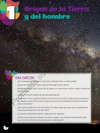 14
PARA EMPEZAR:
•	 ¿Te has preguntado alguna vez cómo empezó todo cuanto existe?
•	 ¿Qué has oído en tu hogar acerca del origen de la Tierra?
•	 Realiza un dibujo de la Tierra de acuerdo a lo que hayas visto en algún programa
de televisión.
•	 ¿Has escuchado hablar de las eras geológicas?
•	 ¿Cuándo y cómo apareció el ser humano en el mundo? ¿Para qué sirve estudiar
el pasado y qué ciencia se encarga de eso? ¿El continente americano siempre
estuvo habitado?
•	 ¿Has visto la película La Era de Hielo? ¿Cuáles crees que eran las características
mas importantes de la Era del Hielo?
•	 ¿Cuántos continentes existen? ¿Siempre han existido?
•	 ¿Todos los ecuatorianos tienen el mismo origen y las mismas costumbres? ¿Has
escuchado los términos plurinacional e intercultural?
P
r
o
h
i
b
i
d
a
s
u
c
o
m
e
r
c
i
a
l
i
z
a
c
i
ó
n
 