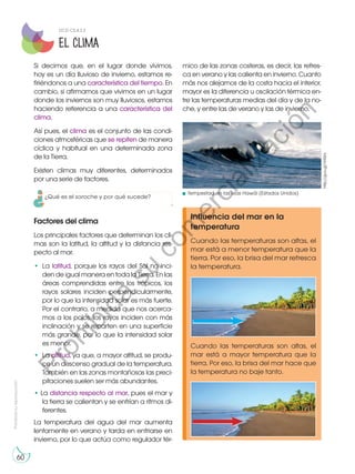 Prohibida
su
reproducción
60
Si decimos que, en el lugar donde vivimos,
hoy es un día lluvioso de invierno, estamos re-
firiéndonos a una característica del tiempo. En
cambio, si afirmamos que vivimos en un lugar
donde los inviernos son muy lluviosos, estamos
haciendo referencia a una característica del
clima.
Así pues, el clima es el conjunto de las condi-
ciones atmosféricas que se repiten de manera
cíclica y habitual en una determinada zona
de la Tierra.
Existen climas muy diferentes, determinados
por una serie de factores.
Factores del clima
Los principales factores que determinan los cli-
mas son la latitud, la altitud y la distancia res-
pecto al mar.
•	La latitud, porque los rayos del Sol no inci-
den de igual manera en toda la Tierra. En las
áreas comprendidas entre los trópicos, los
rayos solares inciden perpendicularmente,
por lo que la intensidad solar es más fuerte.
Por el contrario, a medida que nos acerca-
mos a los polos, los rayos inciden con más
inclinación y se reparten en una superficie
más grande, por lo que la intensidad solar
es menor.
•	La altitud, ya que, a mayor altitud, se produ-
ce un descenso gradual de la temperatura.
También en las zonas montañosas las preci-
pitaciones suelen ser más abundantes.
• La distancia respecto al mar, pues el mar y
la tierra se calientan y se enfrían a ritmos di-
ferentes.
La temperatura del agua del mar aumenta
lentamente en verano y tarda en enfriarse en
invierno, por lo que actúa como regulador tér-
Influencia del mar en la
temperatura
Cuando las temperaturas son altas, el
mar está a menor temperatura que la
tierra. Por eso, la brisa del mar refresca
la temperatura.
Cuando las temperaturas son altas, el
mar está a mayor temperatura que la
tierra. Por eso, la brisa del mar hace que
la temperatura no baje tanto.
El clima
mico de las zonas costeras, es decir, las refres-
ca en verano y las calienta en invierno. Cuanto
más nos alejamos de la costa hacia el interior,
mayor es la diferencia u oscilación térmica en-
tre las temperaturas medias del día y de la no-
che, y entre las de verano y las de invierno.
Tempestad en las islas Hawái (Estados Unidos)
http://goo.gl/VH5ini
DCD CS.4.2.3
¿Qué es el soroche y por qué sucede?
P
r
o
h
i
b
i
d
a
s
u
c
o
m
e
r
c
i
a
l
i
z
a
c
i
ó
n
 