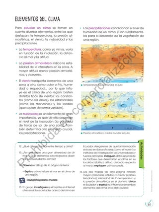Prohibida
su
reproducción
61
Para estudiar un clima se toman en
cuenta diversos elementos, entre los que
destacan: la temperatura, la presión at-
mosférica, el viento, la nubosidad y las
precipitaciones.
•	La temperatura, como ya vimos, varía
en función de la insolación, la distan-
cia al mar y la altitud.
•	La presión atmosférica indica la esta-
bilidad de la atmósfera en la zona. A
mayor altitud, menor presión atmosfé-
rica, y viceversa.
•	El viento transporta elementos de una
zona a otra, como calor o frío, hume-
dad o sequedad..., por lo que influ-
ye en el clima de una región. Existen
distintos tipos de vientos: los constan-
tes (como los alisios), los estacionales
(como los monzones) y los locales
(que soplan de forma variable).
•	La nubosidad es un elemento de gran
importancia, ya que de ella depende
el nivel de la insolación (la cantidad
de horas de sol de una zona). Tam-
bién determina otro elemento crucial,
las precipitaciones.
Elementos del clima
Actividades
12.	¿Qué diferencias hay entre tiempo y clima?
13.	¿Por qué existe una gran diversidad de cli-
mas? ¿Qué elementos son necesarios obser-
var para estudiar los climas?
14.	Observa el dibujo de la página anterior.
—Explica cómo influye el mar en el clima de
una región.
15.	En grupo, investiguen qué fuentes en Internet
ofrecen datos confiables acerca del clima en
Ecuador. Asegúrense de que la información
se basa en datos oficiales (como el Inamhi) o
institutos de investigación de universidades y
fuerzas armadas. Indaguen datos acerca de
los factores que determinan el clima en su
localidad (latitud, altitud, distancia respecto
al mar) y expliquen cómo sucede.
16.	
Los dos mapas de esta página reflejan
mayor (colocares cálidos) y menor (colores
templados) intensidad de la temperatura y
la presión atmosférica en el planeta. Ubica
el Ecuador y explica la influencia de ambos
elementos del clima en el del Ecuador.
Temperatura media mundial en julio
Presión atmosférica media mundial en julio
•	Las precipitaciones condicionan el nivel de
humedad de un clima, y son fundamenta-
les para el desarrollo de la vegetación de
una región.
G
l
o
s
a
r
i
o
m
i ingenio:
A
c
t
i
v
i
d
a
des:
A
c
A
t
c
i
v
i
d
a
des:
interdisciplinarias
E
j
e
t
r
a
n
s
versal
E
n
g
r
u
p
o
m
i ingenio::
Preguntas de
desequilibrio
cognitivo
Educación para los medios
P
r
o
h
i
b
i
d
a
s
u
c
o
m
e
r
c
i
a
l
i
z
a
c
i
ó
n
 