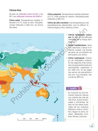 Prohibida
su
reproducción
63
Climas fríos
Se dan en latitudes entre los 60° y los
90° o en altitudes mayores de 2500 m.
Clima polar: Temperaturas medias in-
feriores a 0 °C todo el año. Precipita-
ciones inferiores a 250 mm, en forma
de nieve.
m
k
0
0
0
8
0
0
0
2
0 4000 6000
N
• Climas templados caluro-
sos: Se dan en las latitudes
inferiores de la franja tem-
plada.
•	 Clima mediterráneo: Vera-
nos calurosos y secos e in-
viernos suaves. Las lluvias,
escasas, se concentran en
primavera y en otoño.
•	 Clima subtropical: Caluro-
so, sin verdadero invierno.
En las regiones más húme-
das, las precipitaciones son
abundantes, superiores a
los 1000 mm. En las regio-
nes secas, las precipitacio-
nes son muy escasas, cer-
ca de los 300 mm.
Clima subpolar: Temperaturas medias inferiores
a 0 °C, más suaves en verano. Precipitaciones
inferiores a 300 mm.
Clima de alta montaña: Las temperaturas y las
precipitaciones descienden con la altitud. In-
viernos largos y fríos, veranos cortos.
y también:
E
N
G
R
UPO
Y
T
A
M
B
IÉN
T
I
C
S
R
E
C
O
R
T
A
BLES
C
A
L
C
U
L
A
DOR
Un huracán es una tor-
menta tropical intensa
con vientos de más de
120 km/h, lluvias torren-
ciales y tormentas. Se
dan en las áreas tropi-
cales de los océanos
Atlántico, Índico y Pací-
fico. Según la zona, re-
ciben diferentes nom-
bres: tifones, ciclones...
©edb
P
r
o
h
i
b
i
d
a
s
u
c
o
m
e
r
c
i
a
l
i
z
a
c
i
ó
n
 