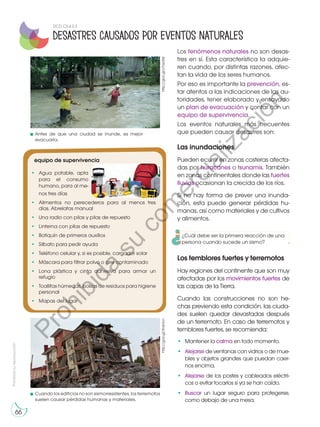 Prohibida
su
reproducción
66
Los fenómenos naturales no son desas-
tres en sí. Esta característica la adquie-
ren cuando, por distintas razones, afec-
tan la vida de los seres humanos.
Por eso es importante la prevención, es-
tar atentos a las indicaciones de las au-
toridades, tener elaborado y ensayado
un plan de evacuación y contar con un
equipo de supervivencia.
Los eventos naturales más frecuentes
que pueden causar desastres son:
equipo de supervivencia
•	 Agua potable, apta
para el consumo
humano, para al me-
nos tres días
•	 Alimentos no perecederos para al menos tres
días. Abrelatas manual
•	 Una radio con pilas y pilas de repuesto
•	 Linterna con pilas de repuesto
•	 Botiquín de primeros auxilios
•	 Silbato para pedir ayuda
•	 Teléfono celular y, si es posible, cargador solar
•	 Máscara para filtrar polvo o aire contaminado
•	 Lona plástica y cinta adhesiva para armar un
refugio
•	 Toallitas húmedas, bolsas de residuos para higiene
personal
•	 Mapas del lugar
Las inundaciones
Pueden ocurrir en zonas costeras afecta-
das por huracanes o tsunamis. También
en zonas continentales donde las fuertes
lluvias ocasionan la crecida de los ríos.
Si no hay forma de prever una inunda-
ción, esta puede generar pérdidas hu-
manas, así como materiales y de cultivos
y alimentos.
Los temblores fuertes y terremotos
Hay regiones del continente que son muy
afectadas por los movimientos fuertes de
las capas de la Tierra.
Cuando las construcciones no son he-
chas previendo esta condición, las ciuda-
des suelen quedar devastadas después
de un terremoto. En caso de terremotos y
temblores fuertes, se recomienda:
•	 Mantener la calma en todo momento.
•	 Alejarse de ventanas con vidrios o de mue-
bles y objetos grandes que puedan caer-
nos encima.
•	 Alejarse de los postes y cableados eléctri-
cos o evitar tocarlos si ya se han caído.
•	 Buscar un lugar seguro para protegerse,
como debajo de una mesa.
http://goo.gl/v7azdW
http://goo.gl/3n6Hcn
Antes de que una ciudad se inunde, es mejor
evacuarla.
Cuando los edificios no son sismorresistentes, los terremotos
suelen causar pérdidas humanas y materiales.
Desastres causados por eventos naturales
DCD CS.4.2.3
¿Cuál debe ser la primera reacción de una
persona cuando sucede un sismo?
P
r
o
h
i
b
i
d
a
s
u
c
o
m
e
r
c
i
a
l
i
z
a
c
i
ó
n
 