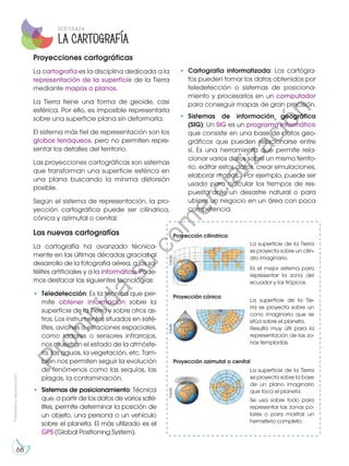 La superficie de la Tie-
rra se proyecta sobre un
cono imaginario que se
sitúa sobre el planeta.
Resulta muy útil para la
representación de las zo-
nas templadas.
La superficie de la Tierra
se proyecta sobre un cilin-
dro imaginario.
Es el mejor sistema para
representar la zona del
ecuador y los trópicos.
Prohibida
su
reproducción
68
La Cartografía
Proyecciones cartográficas
La cartografía es la disciplina dedicada a la
representación de la superficie de la Tierra
mediante mapas o planos.
La Tierra tiene una forma de geoide, casi
esférica. Por ello, es imposible representarla
sobre una superficie plana sin deformarla.
El sistema más fiel de representación son los
globos terráqueos, pero no permiten repre-
sentar los detalles del territorio.
Las proyecciones cartográficas son sistemas
que transforman una superficie esférica en
una plana buscando la mínima distorsión
posible.
Según el sistema de representación, la pro-
yección cartográfica puede ser cilíndrica,
cónica y azimutal o cenital.
Las nuevas cartografías
La cartografía ha avanzado técnica-
mente en las últimas décadas gracias al
desarrollo de la fotografía aérea, a los sa-
télites artificiales y a la informática. Pode-
mos destacar las siguientes tecnologías:
•	 Teledetección: Es la técnica que per-
mite obtener información sobre la
superficie de la Tierra y sobre otros as-
tros. Los instrumentos situados en saté-
lites, aviones o estaciones espaciales,
como radares o sensores infrarrojos,
nos muestran el estado de la atmósfe-
ra, las aguas, la vegetación, etc. Tam-
bién nos permiten seguir la evolución
de fenómenos como las sequías, las
plagas, la contaminación.
•	 Sistemas de posicionamiento: Técnica
que, a partir de los datos de varios saté-
lites, permite determinar la posición de
un objeto, una persona o un vehículo
sobre el planeta. El más utilizado es el
GPS (Global Positioning System).
Proyección cilíndrica
Proyección cónica
Proyección azimutal o cenital
La superficie de la Tierra
se proyecta sobre la base
de un plano imaginario
que toca el planeta.
Se usa sobre todo para
representar las zonas po-
lares o para mostrar un
hemisferio completo.
•	 Cartografía informatizada: Los cartógra-
fos pueden tomar los datos obtenidos por
teledetección o sistemas de posiciona-
miento y procesarlos en un computador
para conseguir mapas de gran precisión.
•	 Sistemas de información geográfica
(SIG): Un SIG es un programa informático
que consiste en una base de datos geo-
gráficos que pueden relacionarse entre
sí. Es una herramienta que permite rela-
cionar varios datos sobre un mismo territo-
rio, editar estos datos, crear simulaciones,
elaborar mapas... Por ejemplo, puede ser
usado para calcular los tiempos de res-
puesta ante un desastre natural o para
ubicar un negocio en un área con poca
competencia.
©edb
©edb
©edb
DCD CS.4.2.4
P
r
o
h
i
b
i
d
a
s
u
c
o
m
e
r
c
i
a
l
i
z
a
c
i
ó
n
 