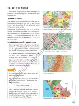 Prohibida
su
reproducción
69
A los mapas los podemos clasificar según su
tamaño o escala y según la información que
nos ofrecen.
Según su tamaño
Los mapas a pequeña escala son los que re-
presentan amplias zonas, por lo que tienen
poco nivel de detalle. El ejemplo más claro
serían los mapamundis.
Los mapas a gran escala son los que repre-
sentan zonas más concretas con un mayor ni-
vel de detalle (por ejemplo, los mapas provin-
ciales). Cuando la escala es muy grande, los
denominamos planos (por ejemplo, los planos
de ciudades).
Según la información que ofrecen
•	 Los mapas generales ofrecen una visión ge-
neral de un territorio: su forma, los nombres
de los lugares o topónimos... Un ejemplo son
los mapas físicos de países o continentes.
	 Los mapas generales más detallados, que
se usan como referencia básica, son los
mapas de base o mapas topográficos.
•	Los mapas temáticos se elaboran con la in-
tención de destacar de un modo claro un
aspecto concreto del territorio. Para ello, se
utilizan símbolos conocidos.
Los tipos de mapas
http://goo.gl/vvOVBC
http://goo.gl/RoyBtU
http://goo.gl/pasV4m
Mapa a pequeña escala de África y Oriente Medio
Mapa topográfico
Mapa temático. Departamentos del Perú
http://goo.gl/kIviUZ
Plano. Los planos son mapas a gran escala.
Google Maps es una herramienta muy útil
para geolocalización.
Busca en Internet información sobre cómo
utilizar esta herramienta. Puedes usar el si-
guiente enlace:
Luego ubica en Google Maps tu casa, tu
escuela, y sitios de interés en tu comuni-
dad. Indaga cómo activar las capas para
visualizar la topografía y compara la altu-
ra de los lugares que identifiques.
TIC
E
N
G
R
UPO
Y
T
A
M
B
IÉN
T
I
C
S
R
E
C
O
R
T
A
BLES
C
A
L
C
U
L
A
DORA
https://goo.gl/aJBFuz
P
r
o
h
i
b
i
d
a
s
u
c
o
m
e
r
c
i
a
l
i
z
a
c
i
ó
n
 