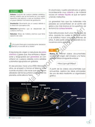 Prohibida
su
reproducción
17
El big bang dio origen a nebulosas de polvo
cósmico y gases que, tras enfriarse y disper-
sarse y reagruparse por gravedad, se con-
virtieron en cuerpos celestes como estrellas
y planetas agrupados en galaxias.
En ese proceso, hace unos 4700 millones de
años, se empezó a formar el Sistema Solar,
cuando el polvo y las rocas que gravitaban
alrededor del Sol se juntaron para formar los
planetas, entre ellos la Tierra.
El
Sistema
Solar,
¿qué
es,
qué
contiene,
dónde
acaba?.
(2019).
Retrieved
23
December
2019,
from
https://www.astromia.com/solar/sistemasolar.htm
Busca en Internet videos documentales
acerca del origen del Universo y la Tierra;
puedes utilizar el siguiente enlace:
A partir de los videos documentales que
encuentres, explica las ideas principales
de uno de ellos mediante un organizador
gráfico.
TIC
E
N
G
R
UPO Y
T
A
M
BIÉN
T
I
C
S
R
E
C
O
R
T
A
BLES
C
A
L
C
U
L
A
DORA
https://goo.gl/GlQyq7
El Sistema Solar
Galaxia: Conjunto de cuerpos celestes, estrellas y
demás materia que se encuentra en una región
específica del espacio y que se mantiene como
un grupo debido a la fuerza de gravitación.
Gravitación: Movimiento de un cuerpo debido a
la atracción que ejerce otro.
Meteorito:Fragmentos que se desprenden de
cuerpos cósmicos.
Nebulosa: Masa de materia cósmica que tiene
aspecto de nube.
GLOSARIO
¿Por qué la Tierra gira constantemente alrededor
del Sol y no se sale de su órbita?
En el principio, nuestro planeta era un globo
incandescente muy caliente y de material
rocoso en estado líquido al que se fueron
uniendo meteoritos.
La gravedad hizo que los materiales más
pesados se concentraran en el centro del
globo y los más livianos en la superficie; así
se formó la corteza terrestre.
Todo este proceso duró unos mil millones de
años, durante los cuales la Tierra se enfrió
y se solidificó hace unos 4500 millones de
años. A esta parte sólida del planeta la co-
nocemos como geósfera.
P
r
o
h
i
b
i
d
a
s
u
c
o
m
e
r
c
i
a
l
i
z
a
c
i
ó
n
 